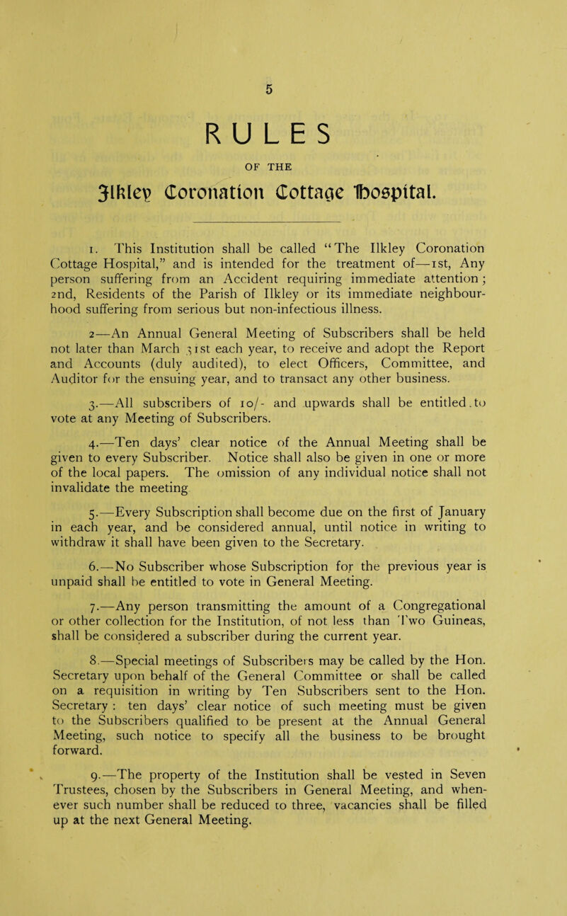 RULES OF THE 3lfUep Coronation Cottacie Ibospital. i. This Institution shall be called “The Ilkley Coronation Cottage Hospital,” and is intended for the treatment of—ist, Any person suffering from an Accident requiring immediate attention; 2nd, Residents of the Parish of Ilkley or its immediate neighbour¬ hood suffering from serious but non-infectious illness. 2—An Annual General Meeting of Subscribers shall be held not later than March 31st each year, to receive and adopt the Report and Accounts (duly audited), to elect Officers, Committee, and Auditor for the ensuing year, and to transact any other business. 3. —All subscribers of 10/- and upwards shall be entitled.to vote at any Meeting of Subscribers. 4. —Ten days’ clear notice of the Annual Meeting shall be given to every Subscriber. Notice shall also be given in one or more of the local papers. The omission of any individual notice shall not invalidate the meeting 5. —Every Subscription shall become due on the first of January in each year, and be considered annual, until notice in writing to withdraw it shall have been given to the Secretary. 6. —No Subscriber whose Subscription for the previous year is unpaid shall be entitled to vote in General Meeting. 7. —Any person transmitting the amount of a Congregational or other collection for the Institution, of not less than '1’wo Guineas, shall be considered a subscriber during the current year. 8. —Special meetings of Subscribers may be called by the Hon. Secretary upon behalf of the General Committee or shall be called on a requisition in writing by Ten Subscribers sent to the Hon. Secretary : ten days’ clear notice of such meeting must be given to the Subscribers qualified to be present at the Annual General Meeting, such notice to specify all the business to be brought forward. 9. —The property of the Institution shall be vested in Seven Trustees, chosen by the Subscribers in General Meeting, and when¬ ever such number shall be reduced to three, vacancies shall be filled up at the next General Meeting.