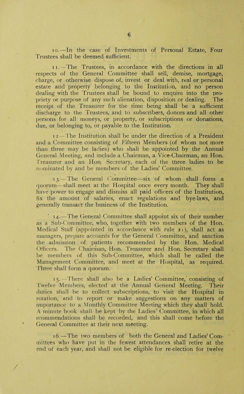 10. —In the case of Investments of Personal Estate, Four Trustees shall be deemed sufficient. 11. —The Trustees, in accordance with the directions in all respects of the General Committee shall sell, demise, mortgage, charge, or otherwise dispose of, invest or deal with, real or personal estate and property belonging to the Institution, and no person dealing with the Trustees shall be bound to enquire into the pro¬ priety or purpose of any such alienation, disposition or dealing. The receipt of the Treasurer for the time being shall be a sufficient discharge to the Trustees, and to subscribers, donors and all other persons for all moneys, or property, or subscriptions or donations, due, or belonging to, or payable to the Institution. 12—The Institution shall be under the direction of a President and a Committee consisting of Fifteen Members (of whom not more than three may be ladies) who shah be appointed by the Annual General Meeting, and include a Chairman, a Vice-Chairman, an Hon. Treasurer and an Hon. Secretary, each of the three ladies to be nominated by and be members of the Ladies’ Committee. 13. —The General Committee—six of whom shall form a quorum—shall meet at the Hospital once every month. They shall have power to engage and dismiss all paid officers of the Institution, fix the amount of salaries, enact regulations and bye-laws, and generally transact the business of the Institution. 14. —The General Committee shall appoint six of their number as a Sub-Committee, who, together with two members of the Hon. Medical Staff (appointed in accordance with rule 21), shall act as managers, prepare accounts for the General Committee, and sanction the admission of patients recommended by the Hon. Medical Officers. The Chairman, Hon. 'Treasurer and Hon. Secretary shall be members of this Sub-Committee, which shall be called the Management Committee, and meet at the Hospital, as required. 'Three shall form a quorum. 15. —'There shall also be a Ladies’ Committee, consisting of Twelve Members, elected at the Annual General Meeting. Their duties shall be to collect subscriptions, to visit the Hospital in rotation, and to report or make suggestions on any matters of importance to a Monthly Committee Meeting which they shall hold. A minute book shall be kept by the Ladies' Committee, in which all rcommendations shall be recorded, and this shall come before the General Committee at their next meeting. 16. —The two members of both the General and Ladies’Com¬ mittees who have put in the fewest attendances shall retire at the end of each year, and shall not be eligible for re-election for twelve