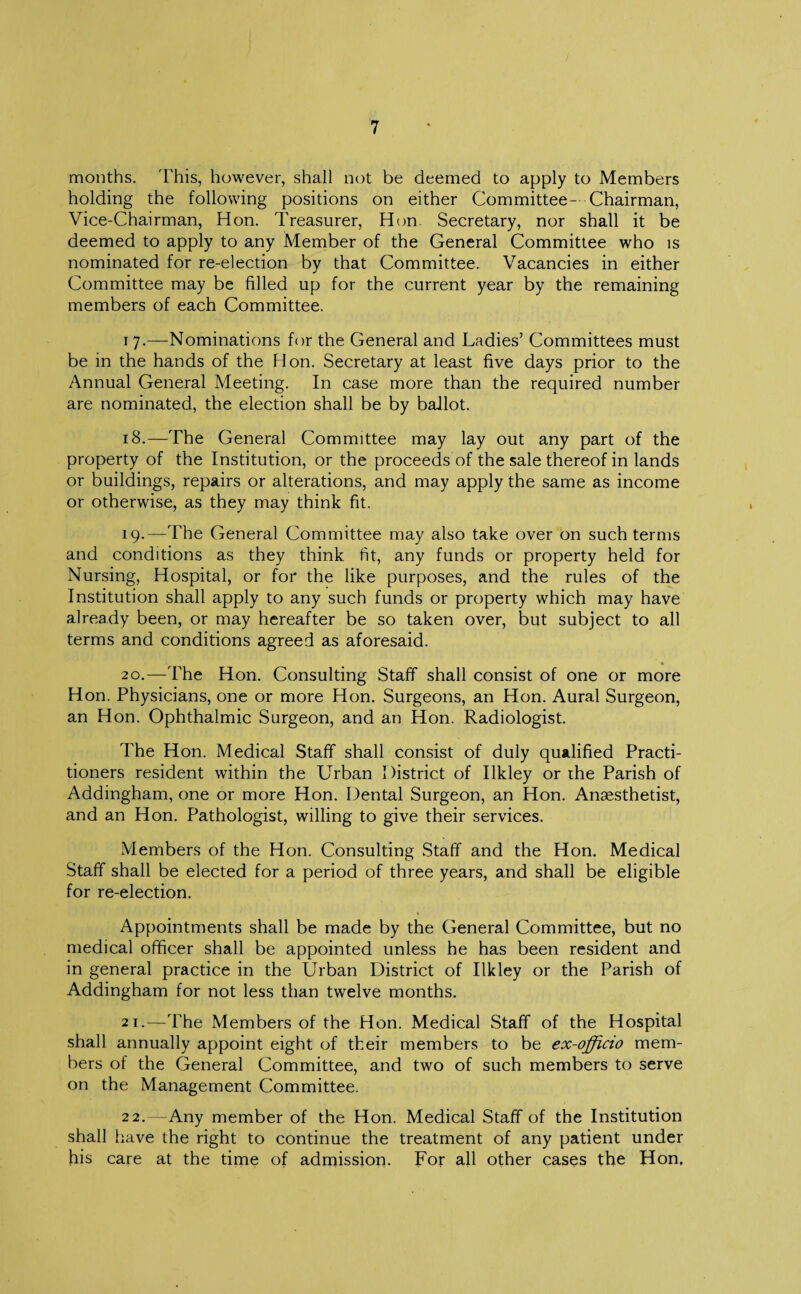 months. This, however, shall not be deemed to apply to Members holding the following positions on either Committee- Chairman, Vice-Chairman, Hon. Treasurer, Hon Secretary, nor shall it be deemed to apply to any Member of the General Committee who is nominated for re-election by that Committee. Vacancies in either Committee may be filled up for the current year by the remaining members of each Committee. 17. —Nominations for the General and Ladies’ Committees must be in the hands of the Hon. Secretary at least five days prior to the Annual General Meeting. In case more than the required number are nominated, the election shall be by ballot. 18. —The General Committee may lay out any part of the property of the Institution, or the proceeds of the sale thereof in lands or buildings, repairs or alterations, and may apply the same as income or otherwise, as they may think fit. 19. —The General Committee may also take over on such terms and conditions as they think fit, any funds or property held for Nursing, Hospital, or for the like purposes, and the rules of the Institution shall apply to any such funds or property which may have already been, or may hereafter be so taken over, but subject to all terms and conditions agreed as aforesaid. 20. —The Hon. Consulting Staff shall consist of one or more Hon. Physicians, one or more Hon. Surgeons, an Hon. Aural Surgeon, an Hon. Ophthalmic Surgeon, and an Hon. Radiologist. The Hon. Medical Staff shall consist of duly qualified Practi¬ tioners resident within the Urban District of Ilkley or the Parish of Addingham, one or more Hon. Dental Surgeon, an Hon. Anaesthetist, and an Hon. Pathologist, willing to give their services. Members of the Hon. Consulting Staff and the Hon. Medical Staff shall be elected for a period of three years, and shall be eligible for re-election. Appointments shall be made by the General Committee, but no medical officer shall be appointed unless he has been resident and in general practice in the Urban District of Ilkley or the Parish of Addingham for not less than twelve months. 21. —The Members of the Hon. Medical Staff of the Hospital shall annually appoint eight of their members to be ex-officio mem¬ bers of the General Committee, and two of such members to serve on the Management Committee. 22. —Any member of the Hon. Medical Staff of the Institution shall have the right to continue the treatment of any patient under his care at the time of admission. For all other cases the Hon,