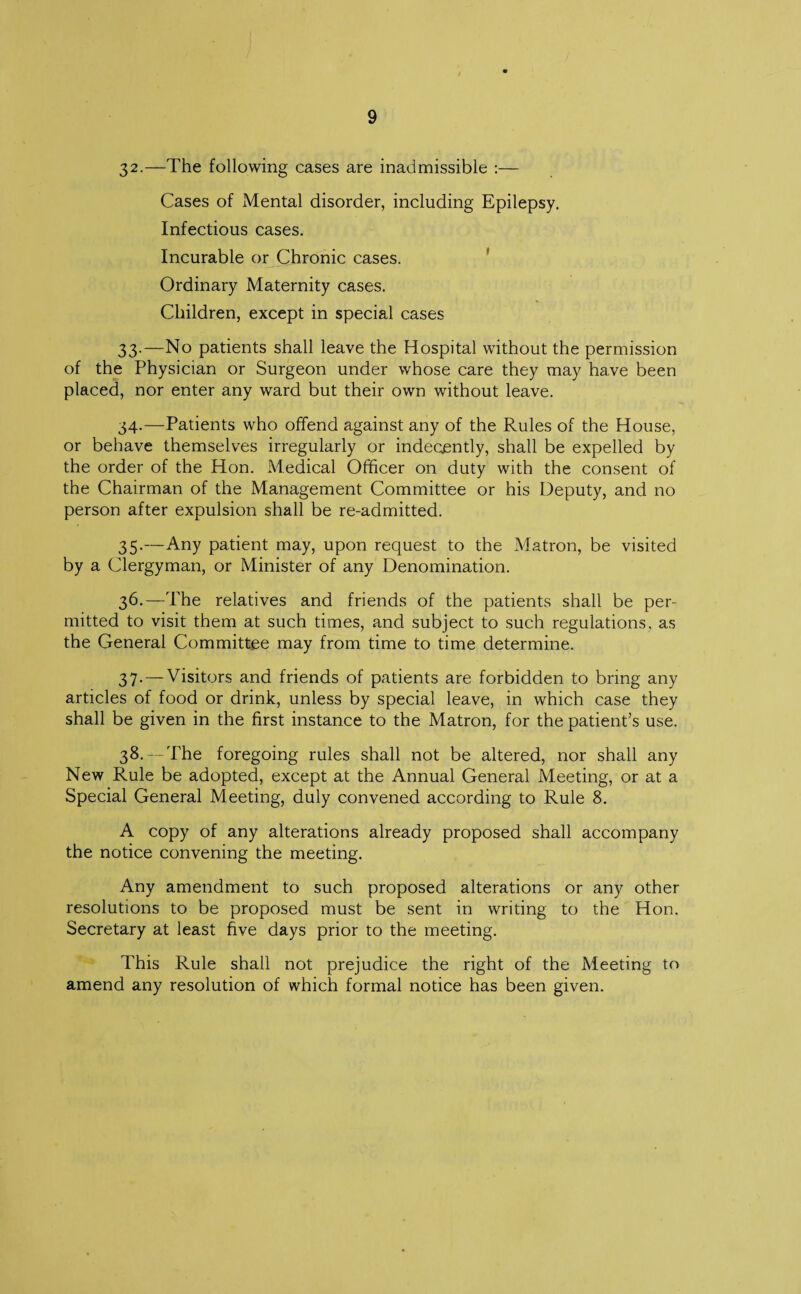 32. —The following cases are inadmissible :— Cases of Mental disorder, including Epilepsy. Infectious cases. Incurable or Chronic cases. Ordinary Maternity cases. Children, except in special cases 33. —No patients shall leave the Hospital without the permission of the Physician or Surgeon under whose care they may have been placed, nor enter any ward but their own without leave. 34. —Patients who offend against any of the Rules of the House, or behave themselves irregularly or indecjently, shall be expelled by the order of the Hon. Medical Officer on duty with the consent of the Chairman of the Management Committee or his Deputy, and no person after expulsion shall be re-admitted. 35. —Any patient may, upon request to the Matron, be visited by a Clergyman, or Minister of any Denomination. 36. —The relatives and friends of the patients shall be per¬ mitted to visit them at such times, and subject to such regulations, as the General Committee may from time to time determine. 37. — Visitors and friends of patients are forbidden to bring any articles of food or drink, unless by special leave, in which case they shall be given in the first instance to the Matron, for the patient’s use. 38. — The foregoing rules shall not be altered, nor shall any New Rule be adopted, except at the Annual General Meeting, or at a Special General Meeting, duly convened according to Rule 8. A copy of any alterations already proposed shall accompany the notice convening the meeting. Any amendment to such proposed alterations or any other resolutions to be proposed must be sent in writing to the Hon. Secretary at least five days prior to the meeting. This Rule shall not prejudice the right of the Meeting to amend any resolution of which formal notice has been given.