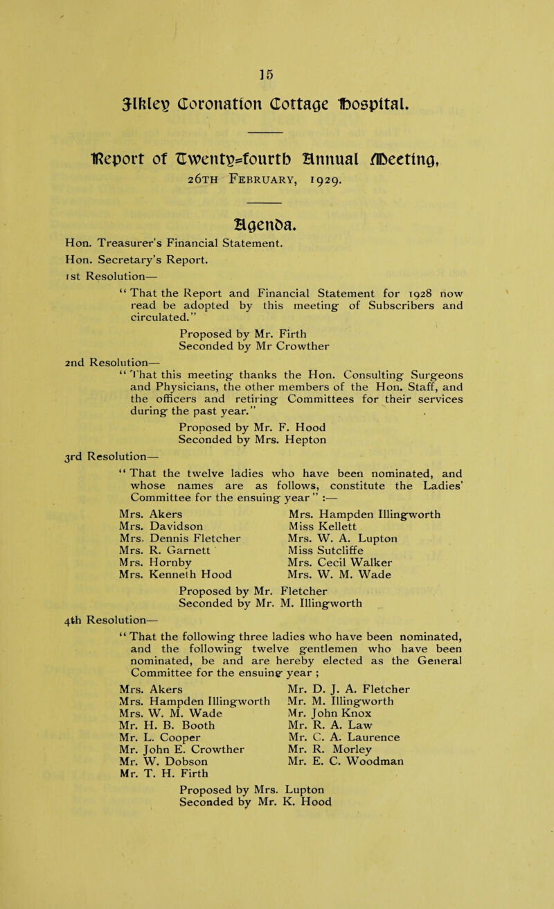 Jlfelep Coronation Cottage IbospttaL Report of Cwentp^fourtb Hnnual /[Meeting, 26th February, 1929. Hgenba* Hon. Treasurer’s Financial Statement. Hon. Secretary’s Report. 1st Resolution— “ That the Report and Financial Statement for 1928 now read be adopted by this meeting- of Subscribers and circulated.” Proposed by Mr. Firth Seconded by Mr Crowther 2nd Resolution— “ That this meeting- thanks the Hon. Consulting Surgeons and Physicians, the other members of the Hon. Staff, and the officers and retiring Committees for their services during the past year.” Proposed by Mr. F. Hood Seconded by Mrs. Hepton 3rd Resolution— “ That the twelve ladies who have been nominated, and whose names are as follows, constitute the Ladies’ Committee for the ensuing year ” :— Mrs. Akers Mrs. Davidson Mrs. Dennis Fletcher Mrs. R. Garnett Mrs. Hornby Mrs. Kenneth Hood Mrs. Hampden Illingworth Miss Kellett Mrs. W. A. Lupton Miss Sutcliffe Mrs. Cecil Walker Mrs. W. M. Wade Proposed by Mr. Fletcher Seconded by Mr. M. Illingworth 4th Resolution— “ That the following three ladies who have been nominated, and the following twelve gentlemen who have been nominated, be and are hereby elected as the General Committee for the ensuing year ; Mrs. Akers Mrs. Hampden Illingworth Mrs. W. M. Wade Mr. H. B. Booth Mr. L. Cooper Mr. John E. Crowther Mr. W. Dobson Mr. T. H. Firth Mr. D. J. A. Fletcher Mr. M. Illingworth Mr. John Knox Mr. R. A. Law Mr. C. A. Laurence Mr. R. Morley Mr. E. C. Woodman Proposed by Mrs. Lupton Seconded by Mr. K. Hood