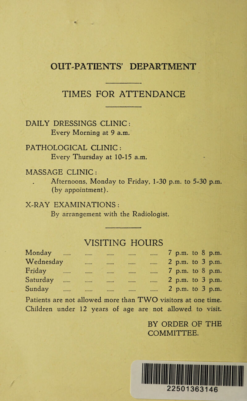 OUT-PATIENTS’ DEPARTMENT TIMES FOR ATTENDANCE DAILY DRESSINGS CLINIC: Every Morning at 9 a.m. PATHOLOGICAL CLINIC : Every Thursday at 10-15 a.m. MASSAGE CLINIC: Afternoons, Monday to Friday, 1-30 p.m. to 5-30 p.m. (by appointment). X-RAY EXAMINATIONS : By arrangement with the Radiologist. Monday Wednesday Friday Saturday Sunday VISITING HOURS 7 p.m. to 8 p.m. 2 p.m. to 3 p.m. 7 p.m. to 8 p.m. . . 2 p.m. to 3 p.m. 2 p.m. to 3 p.m. Patients are not allowed more than TWO visitors at one time. Children under 12 years of age are not allowed to visit. BY ORDER OF THE COMMITTEE.