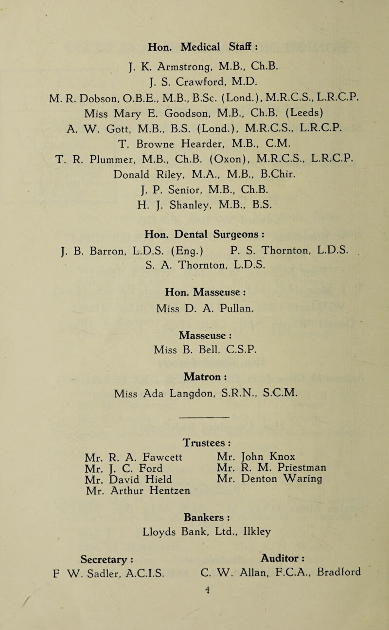 Hon, Medical Staff: J. K. Armstrong, M.B., Ch.B. J. S. Crawford, M.D. M. R. Dobson, O.B.E., M.B., B.Sc. (Lond.), M.R.C.S., L.R.C.P. Miss Mary E. Goodson, M.B., Ch.B. (Leeds) A. W. Gott, M.B., B.S. (Lond.), M.R.C.S., L.R.C.P. T. Browne Hearder, M.B., C.M. T. R. Plummer, M.B., Ch.B. (Oxon), M.R.C.S., L.R.C.P. Donald Riley, M.A., M.B., B.Chir. J. P. Senior, M.B., Ch.B. H. J. Shanley, M.B., B.S. Hon, Dental Surgeons: J. B. Barron, L.D.S. (Eng.) P. S. Thornton, L.D.S. . S. A. Thornton, L.D.S. Hon. Masseuse : Miss D. A. Pullan. Masseuse : Miss B. Bell, C.S.P. Matron: Miss Ada Langdon, S.R.N., S.C.M. Trustees: Mr. R. A. Fawcett Mr. John Knox Mr. J. C. Ford Mr. R. M. Priestman Mr. David Hield Mr. Denton Waring Mr. Arthur Hentzen Bankers : Lloyds Bank, Ltd., Ilkley Secretary : F W. Sadler, A.C.I.S. Auditor: C. W. Allan, F.C.A., Bradford