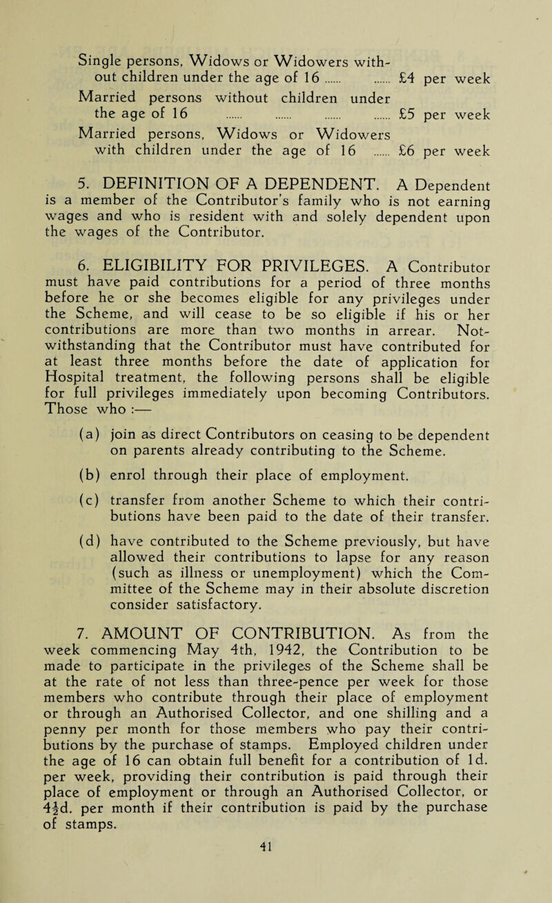 Single persons, Widows or Widowers with¬ out children under the age of 16. . £4 per week Married persons without children under the age of 16 . . . . £5 per week Married persons, Widows or Widowers with children under the age of 16 . £6 per week 5. DEFINITION OF A DEPENDENT. A Dependent is a member of the Contributor’s family who is not earning wages and who is resident with and solely dependent upon the wages of the Contributor. 6. ELIGIBILITY FOR PRIVILEGES. A Contributor must have paid contributions for a period of three months before he or she becomes eligible for any privileges under the Scheme, and will cease to be so eligible if his or her contributions are more than two months in arrear. Not¬ withstanding that the Contributor must have contributed for at least three months before the date of application for Hospital treatment, the following persons shall be eligible for full privileges immediately upon becoming Contributors. Those who :— (a) join as direct Contributors on ceasing to be dependent on parents already contributing to the Scheme. (b) enrol through their place of employment. (c) transfer from another Scheme to which their contri¬ butions have been paid to the date of their transfer. (d) have contributed to the Scheme previously, but have allowed their contributions to lapse for any reason (such as illness or unemployment) which the Com¬ mittee of the Scheme may in their absolute discretion consider satisfactory. 7. AMOUNT OF CONTRIBUTION. As from the week commencing May 4th, 1942, the Contribution to be made to participate in the privileges of the Scheme shall be at the rate of not less than three-pence per week for those members who contribute through their place of employment or through an Authorised Collector, and one shilling and a penny per month for those members who pay their contri¬ butions by the purchase of stamps. Employed children under the age of 16 can obtain full benefit for a contribution of Id. per week, providing their contribution is paid through their place of employment or through an Authorised Collector, or 4^d. per month if their contribution is paid by the purchase of stamps.