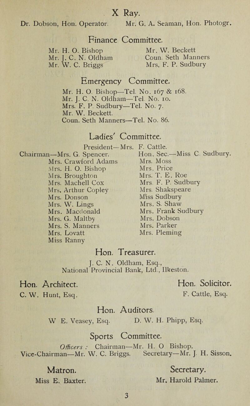 X Ray. Dr. Dobson, Hon. Operator. Mr. G. A. Seaman, Hon. Photogr. Finance Committee. Mr. H. O. Bishop Mr. W. Beckett Mr. J. C. N. Oldham Coun. Seth Manners Mr. W. C. Briggs Mrs, F. P. Sudbury Emergency Committee. Mr. H. O. Bishop—Tel. No. 167 & 168. Mr. J. C. N. Oldham—Tel No. 10. Mrs. F. P. Sudbury—Tel. No. 7. Mr. W. Beckett. Coun. Seth Manners—Tel. No. 86. Ladies7 Committee. President—Mrs. Chairman—Mrs. G. Spencer. Mrs. Crawford Adams Mrs. H. O. Bishop Mrs. Broughton Mrs. Machell Cox Mrs. Arthur Copley Mrs. Donson Mrs. W. Lings Mrs. Macdonald Mrs. G. Maltby Mrs. S. Manners Mrs. Lovatt Miss Ranny F. Cattle. Hon. Sec.—Miss C. Sudbury. Mrs. Moss Mrs. Price Mrs. T. E. Roe Mrs. F. P. Sudbury Mrs. Shakspeare Miss Sudbury Mrs. S. Shaw Mrs. Frank Sudbury Mrs. Dobson Mrs. Parker Mrs. Pleming Hon. Treasurer. J. C. N. Oldham, Esq., National Provincial Bank, Ltd., Ilkeston. Hon. Architect. Hon. Solicitor. C. W. Hunt, Esq. F. Cattle, Esq. Hon. Auditors. W E. Veasey, Esq. D. W. H. Phipp, Esq. Sports Committee. Officers : Chairman—Mr. H. O Bishop. Vice-Chairman—Mr. W. C. Briggs. Secretary—Mr. J. H. Sisson. Matron. Secretary. Miss E. Baxter. Mr. Harold Palmer.