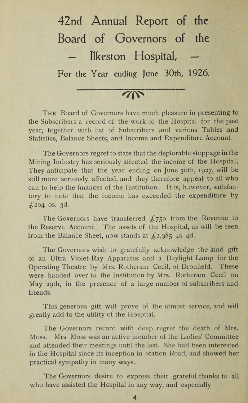 42nd Annual Report of the Board of Governors of the — Ilkeston Hospital, — For the Year ending June 30th, 1926, '7^ The Board of Governors have much pleasure in presenting to the Subscribers a record of the work of the Hospital for the past year, together with list of Subscribers and various Tables and Statistics, Balance Sheets, and Income and Expenditure Account The Governors regret to state that the deplorable stoppage in the Mining Industry has seriously affected the income of the Hospital. They anticipate that the year ending on June 30th, 1927, will be still more seriously affected, and they therefore appeal to all who can to help the finances of the Institution. It is, however, satisfac¬ tory to note that the income has exceeded the expenditure by £204 os. 3d. The Governors have transferred from the Revenue to the Reserve Account. The assets of the Hospital, as will be seen from the Balance Sheet, now stands at ^2,985 4s. 4d. The Governors wish to gratefully acknowledge the kind gift of an Ultra Violet-Ray Apparatus and a Daylight Lamp for the Operating Theatre by Mrs. Rotheram Cecil, of Dronfield. These were handed over to the Institution by Mrs. Rotheram Cecil on May 29th, in the presence of a large number of subscribers and friends. This generous gift will prove of the utmost service, and will greatly add to the utility of the Hospital. The Governors record with deep regret the death of Mrs. Moss. Mrs. Moss was an active member of the Ladies7 Committee and attended their meetings until the last. She had been interested in the Hospital since its inception in station Road, and showed her practical sympathy in many ways. The Governors desire to express their grateful thanks to all who have assisted the Hospital in any way, and especially
