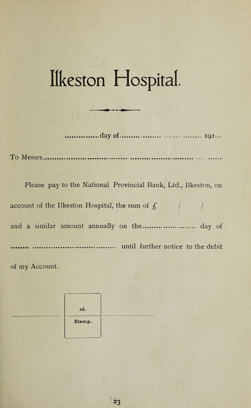 Ilkeston Hospital. To Messrs 192... Please pay to the National Provincial Bank, Ltd., Ilkeston, on account of the Ilkeston Hospital, the sum of £ / / and a similar amount annually on the.. day of .. until further notice to the debit 2d. Stamp. of my Account.