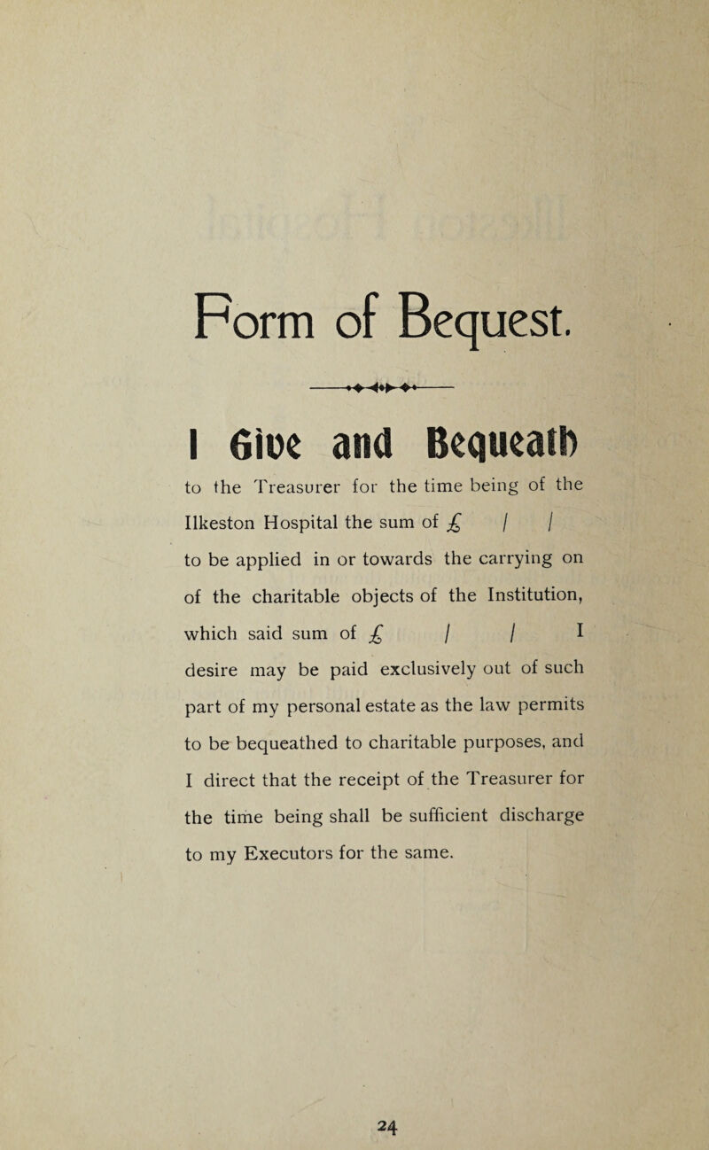 Form of Bequest. —— I Oioe and Bequeath to the Treasurer for the time being of the Ilkeston Hospital the sum of £ / / to be applied in or towards the carrying on of the charitable objects of the Institution, which said sum of £ / / I desire may be paid exclusively out of such part of my personal estate as the law permits to be bequeathed to charitable purposes, and I direct that the receipt of the Treasurer for the time being shall be sufficient discharge to my Executors for the same.