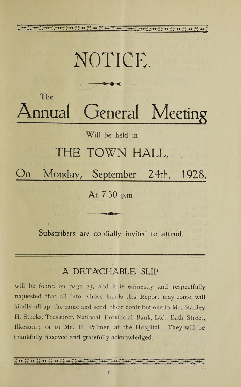 NOTICE. The Annual General Meeting Will be held in THE TOWN HALL, On Monday, September 24th, 1928, At 7.30 p.m. Subscribers are cordially invited to attend. A DETACHABLE SLIP will be found on page 23, and it is earnestly and respectfully requested that all into whose hands this Report may come, will kindly fill up the same and send their contributions to Mr. Stanley H. Stocks, Treasurer, National Provincial Bank, Ltd., Bath Street, Ilkeston ; or to Mr. H. Palmer, at the Hospital. They will be thankfully received and gratefully acknowledged.