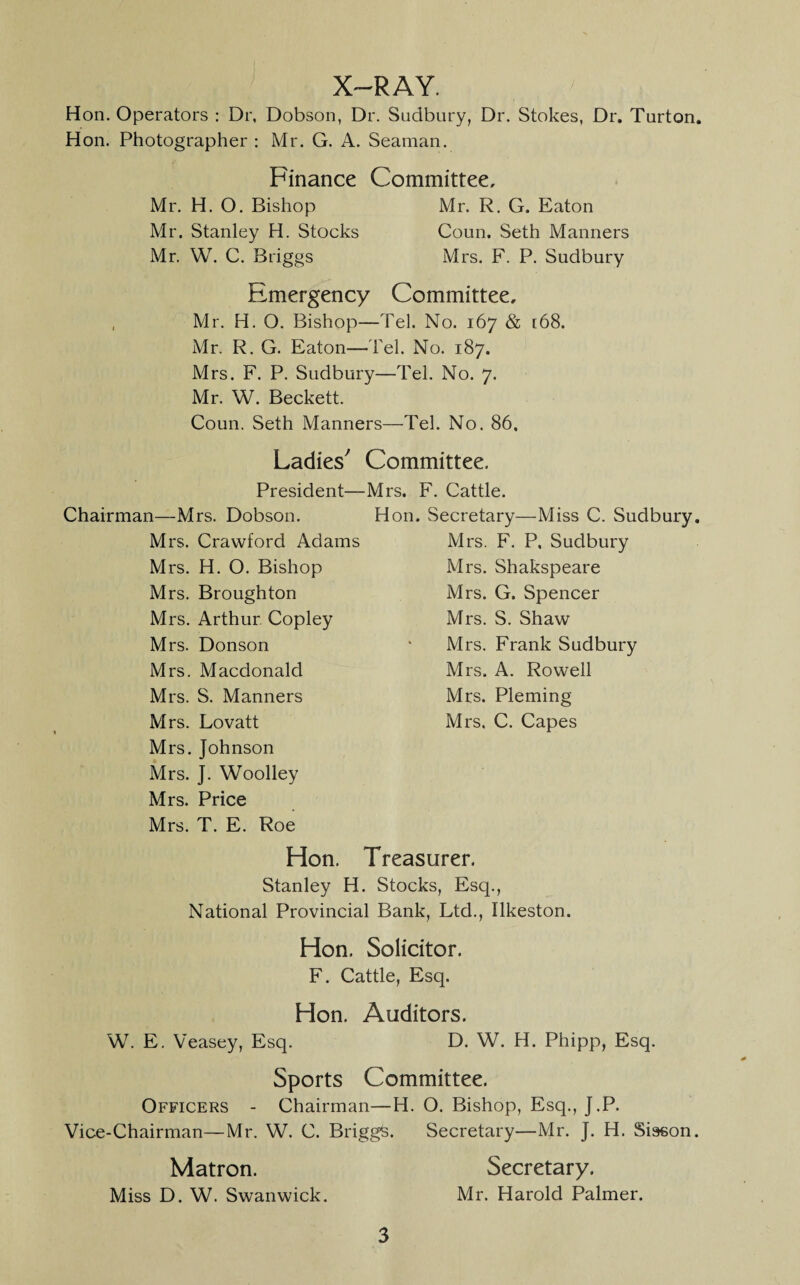 X-RAY. Hon. Operators : Dr, Dobson, Dr. Sudbury, Dr. Stokes, Dr. Turton. Hon. Photographer : Mr. G. A. Seaman. Finance Committee, Mr. H. O. Bishop Mr. R. G. Eaton Mr. Stanley H. Stocks Conn, Seth Manners Mr. W. C. Briggs Mrs. F. P. Sudbury Emergency Committee. Mr. H. O. Bishop—Tel. No. 167 & [68. Mr. R. G. Eaton—Tel. No. 187. Mrs. F. P. Sudbury—Tel. No. 7. Mr. W. Beckett. Coun. Seth Manners—Tel. No. 86, Ladies^ Committee. President—Mrs. F. Cattle. Chairman—Mrs. Dobson. Hon. Secretary—Miss C. Sudbury, Mrs. Crawford Adams Mrs. H. O. Bishop Mrs. Broughton Mrs. Arthur. Copley Mrs. Donson Mrs. Macdonald Mrs. S. Manners Mrs. Lovatt Mrs. Johnson Mrs. J. Woolley Mrs. Price Mrs. T. E. Roe Mrs. F. P, Sudbury Mrs. Shakspeare Mrs. G. Spencer Mrs. S. Shaw Mrs. Frank Sudbury Mrs. A. Rowell Mrs. Pleming Mrs. C. Capes Hon. Treasurer. Stanley H. Stocks, Esq., National Provincial Bank, Ltd., Ilkeston. Hon. Solicitor. F. Cattle, Esq. Hon. Auditors. W. E. Veasey, Esq. D. W. H. Phipp, Esq. Sports Committee. Officers - Chairman—H. O. Bishop, Esq., J.P. Vice-Chairman—Mr. W. C. Briggs. Secretary—Mr. J. H. Sisson. Matron. Secretary. Miss D. W. Swanwick. Mr. Harold Palmer.