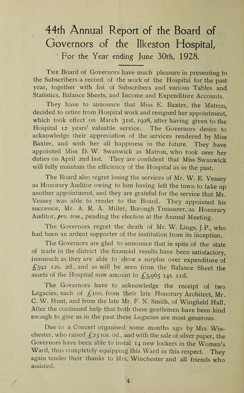 44th Annual Report of the Board of Governors of the Ilkeston Hospital, For the Year ending June 30th, 1928. The Board of Governors have much pleasure in presenting to the Subscribers a record of the work of the Hospital for the past year, together with list of Subscribers and various Tables and Statistics, Balance Sheets, and Income and Expenditure Accounts. They have to announce that Miss E. Baxter, the Matron, decided to retire from Hospital work and resigned her appointment, which took effect on March 31st, 1928, after having given to the Hospital 12 years’ valuable service. The Governors desire to acknowledge their appreciation of the services rendered by Miss Baxter, and wish her all happiness in the future. They have appointed Miss D. W. Swanwick as Matron, who took over her duties on April 2nd last. They are confident that Miss Swanwick will fully maintain the efficiency of the Hospital as in the past. The Board also regret losing the services of Mr. W. E. Veasey as Honorary Auditor owing to him having left the town to take up another appointment, and they are grateful for the service that Mr. Veasey was able to render to the Board. They appointed his successor, Mr. A. R. A. Miller, Borough Treasurer, as Honorary Auditor, pro. tem.^ pending the election at the Annual Meeting. The Governors regret the death of Mr. W. Lings, J.P., who had been an ardent supporter of the institution from its inception. The Governors are glad to announce that in spite of the state of trade in the district the financial results have been satisfactory, inasmuch as they are able to show a surplus over expenditure of ;^592 I2S. 2d., and as will be seen from the Balance Sheet the assets of the Hospital now amount to ;^3,965 14s. iid. The Governors have to acknowledge the receipt of two Legacies, each of 100, from their late Honorary Architect, Mr. C. W. Hunt, and from the late Mr. F. N. Smith, of Wingfield Hall. After the continued help that both these gentlemen have been kind enough to give us in the past these Legacies are most generous. Due to a Concert organised some months ago by Mrs. Win¬ chester, who raised £2'^ los. od., and with the sale of silver paper, the Governors have been able to instal 14 new lockers in the Women’s Ward, thus completely equipping this Ward in this respect. They again tender their thanks to Mrs. Winchester and all friends who assisted.