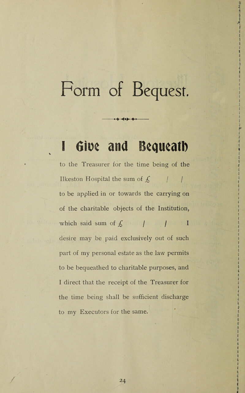 Form of Bequest. I 6iDe ana Beaueatl) to the Treasurer for the time being of the Ilkeston Hospital the sum of / / to be applied in or towards the carrying on of the charitable objects of the Institution, which said sum of / / I desire may be paid exclusively out of such part of my personal estate as the law permits to be bequeathed to charitable purposes, and I direct that the receipt of the Treasurer for the time being shall be sufficient discharge to my Executors for the same.
