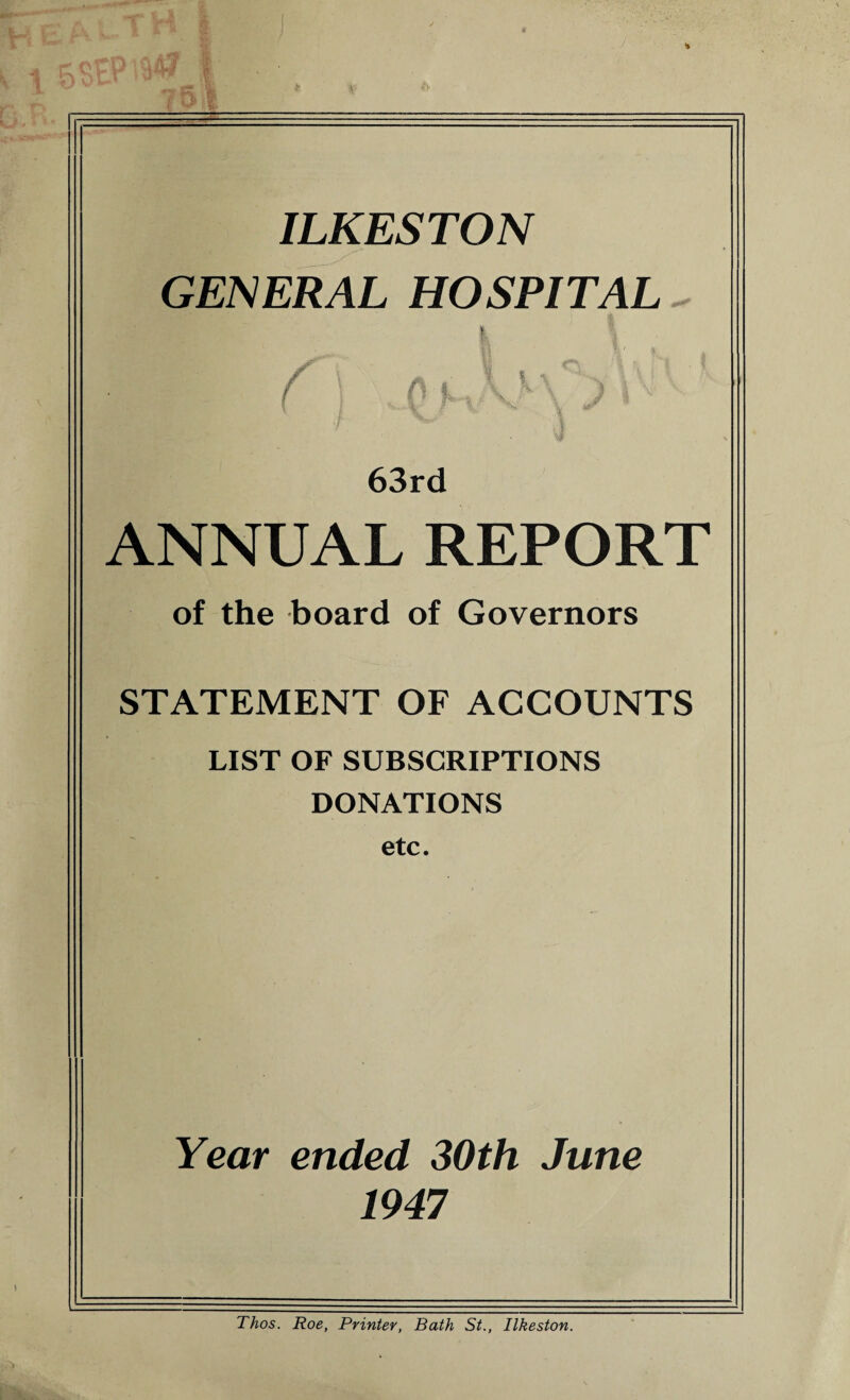 ILKESTON GENERAL HOSPITAL pi i y /. iI 63rd ANNUAL REPORT of the board of Governors STATEMENT OF ACCOUNTS LIST OF SUBSCRIPTIONS DONATIONS etc. Year ended 30th June 1947 Thos. Roe, Printer, Bath St., Ilkeston.