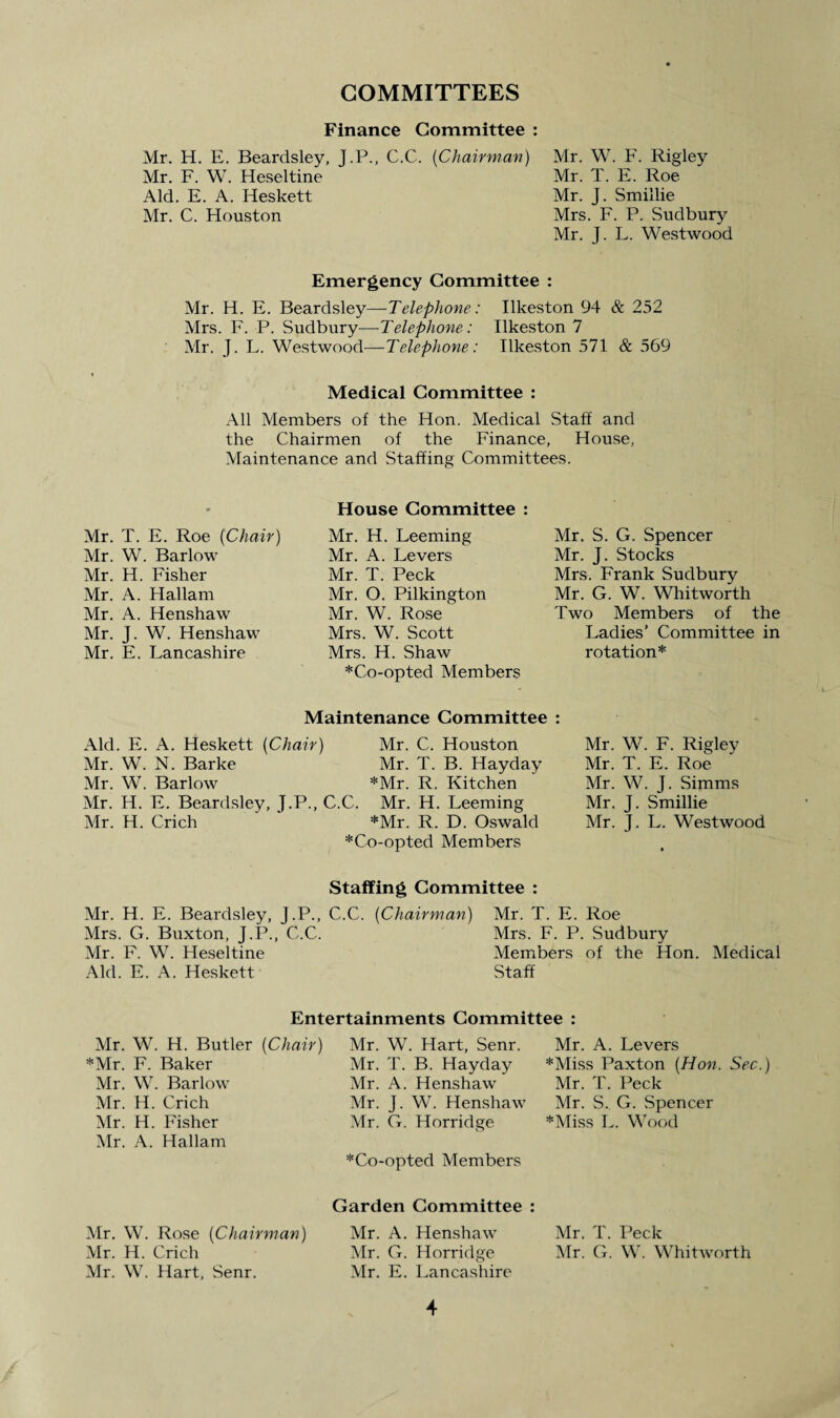 COMMITTEES Finance Committee : Mr. W. F. Rigley Mr. T. E. Roe Mr. J. Smillie Mrs. F. P. Sudbury Mr. J. L. Westwood Mr. H. E. Beardsley, J.P., C.C. (Chairman) Mr. F. W. Heseltine Aid. E. A. Heskett Mr. C. Houston Emergency Committee : Mr. H. E. Beardsley —Telephone: Ilkeston 94 & 252 Mrs. F. P. Sudbury—Telephone: Ilkeston 7 Mr. J. L. Westwood—Telephone: Ilkeston 571 & 569 Medical Committee : All Members of the Hon. Medical Staff and the Chairmen of the Finance, House, Maintenance and Staffing Committees. Mr. T. E. Roe {Chair) Mr. W. Barlow Mr. H. Fisher Mr. A. Hallam Mr. A. Henshaw Mr. J. W. Henshaw Mr. E. Lancashire House Committee : Mr. H. Leeming Mr. A. Levers Mr. T. Peck Mr. O. Pilkington Mr. W. Rose Mrs. W. Scott Mrs. H. Shaw *Co-opted Members Mr. S. G. Spencer Mr. J. Stocks Mrs. Frank Sudbury Mr. G. W. Whitworth Two Members of the Ladies’ Committee in rotation* Maintenance Committee : Aid. E. A. Heskett {Chair) Mr. C. Houston Mr. W. N. Barke Mr. T. B. Hayday Mr. W. Barlow *Mr. R. Kitchen Mr. H. E. Beardsley, J.P., C.C. Mr. H. Leeming Mr. H. Crich *Mr. R. D. Oswald *Co-opted Members Mr. W. F. Rigley Mr. T. E. Roe Mr. W. J. Simms Mr. J. Smillie Mr. J. L. Westwood Staffing Committee : Mr. H. E. Beardsley, J.P., C.C. [Chairman) Mrs. G. Buxton, J.P., C.C. Mr. F. W. Heseltine Aid. E. A. Heskett Mr. T. E. Roe Mrs. F. P. Sudbury Members of the Hon. Medical Staff Entertainments Committee : Mr. W. H. Butler {Chair) *Mr. F. Baker Mr. W. Barlow Mr. H. Crich Mr. H. Fisher Mr. A. Hallam Mr. W. Rose {Chairman) Mr. H. Crich Mr. W. Hart, Senr. Mr. W. Hart, Senr. Mr. T. B. Hayday Mr. A. Henshaw Mr. J. W. Henshaw Mr. G. Horridge *Co-opted Members Garden Committee : Mr. A. Henshaw Mr. G. Horridge Mr. E. Lancashire Mr. A. Levers *Miss Paxton {Hon. Sec.) Mr. T. Peck Mr. S. G. Spencer *Miss L. Wood Mr. T. Peck Mr. G. W. Whitworth