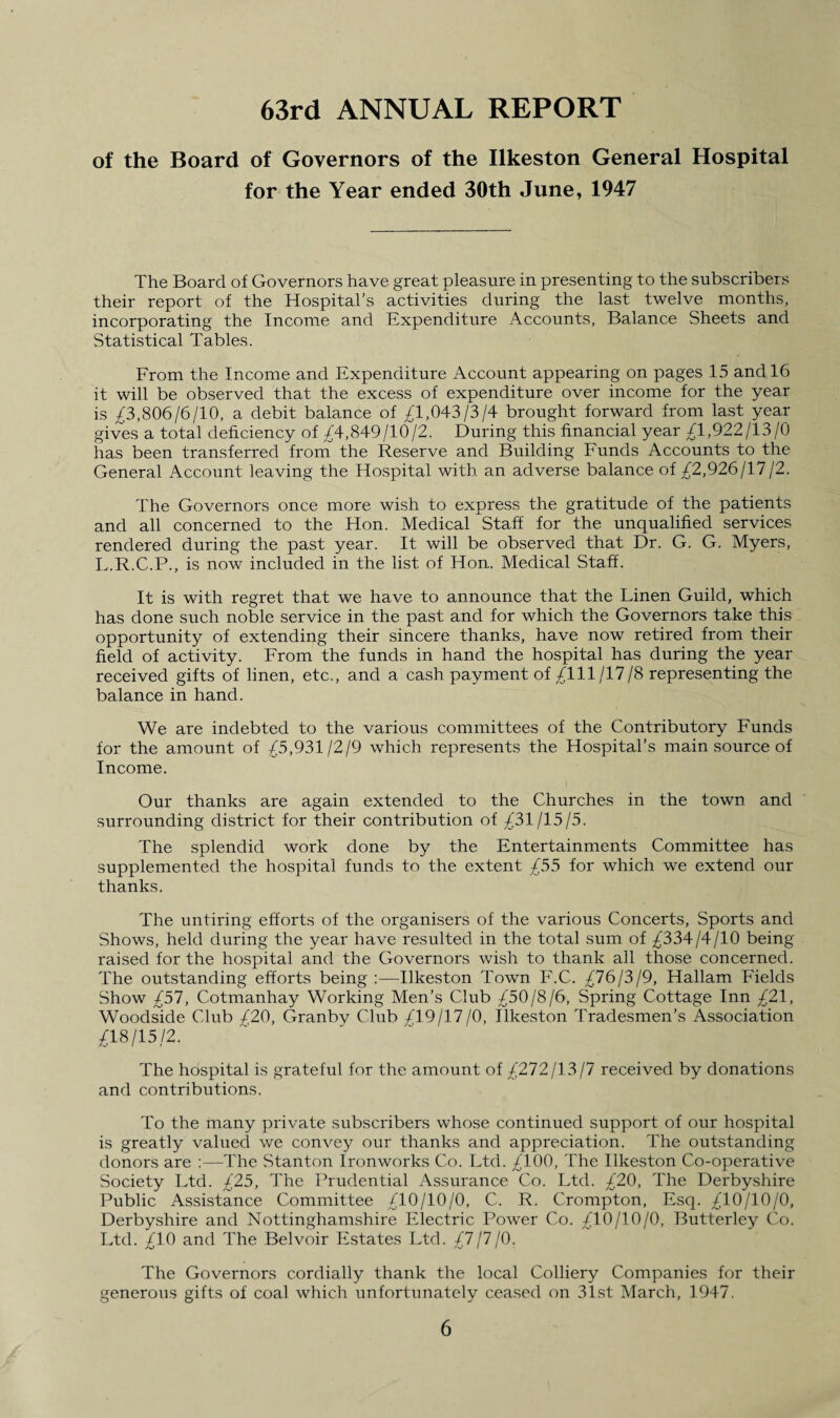 63rd ANNUAL REPORT of the Board of Governors of the Ilkeston General Hospital for the Year ended 30th June, 1947 The Board of Governors have great pleasure in presenting to the subscribers their report of the Hospital’s activities during the last twelve months, incorporating the Income and Expenditure Accounts, Balance Sheets and Statistical Tables. From the Income and Expenditure Account appearing on pages 15 and 16 it will be observed that the excess of expenditure over income for the year is £3,806/6/10, a debit balance of £1,043/3/4 brought forward from last year gives a total deficiency of £4,849/10/2. During this financial year £1,922/13/0 has been transferred from the Reserve and Building Funds Accounts to the General Account leaving the Hospital with an adverse balance of £2,926/17/2. The Governors once more wish to express the gratitude of the patients and all concerned to the Hon. Medical Staff for the unqualified services rendered during the past year. It will be observed that Dr. G. G. Myers, L.R.C.P., is now included in the list of Hon. Medical Staff. It is with regret that we have to announce that the Linen Guild, which has done such noble service in the past and for which the Governors take this opportunity of extending their sincere thanks, have now retired from their field of activity. From the funds in hand the hospital has during the year received gifts of linen, etc., and a cash payment of £111/17/8 representing the balance in hand. We are indebted to the various committees of the Contributory Funds for the amount of £5,931/2/9 which represents the Hospital’s main source of Income. Our thanks are again extended to the Churches in the town and surrounding district for their contribution of £31/15/5. The splendid work done by the Entertainments Committee has supplemented the hospital funds to the extent £55 for which we extend our thanks. The untiring efforts of the organisers of the various Concerts, Sports and Shows, held during the year have resulted in the total sum of £334/4/10 being raised for the hospital and the Governors wish to thank all those concerned. The outstanding efforts being :—Ilkeston Town F.C. £76/3/9, Hallam Fields Show £57, Cotmanhay Working Men’s Club £50/8/6, Spring Cottage Inn £21, Woodside Club £20, Granby Club £19/17/0, Ilkeston Tradesmen’s Association £18/15/2. The hospital is grateful for the amount of £272/13 /7 received by donations and contributions. To the many private subscribers whose continued support of our hospital is greatly valued we convey our thanks and appreciation. The outstanding donors are :—The Stanton Ironworks Co. Ltd. £100, The Ilkeston Co-operative Society Ltd. £25, The Prudential Assurance Co. Ltd. £20, The Derbyshire Public Assistance Committee £10/10/0, C. R. Crompton, Esq. £10/10/0, Derbyshire and Nottinghamshire Electric Power Co. £10/10/0, Butterley Co. Ltd. £10 and The Belvoir Estates Ltd. £7/7/0. The Governors cordially thank the local Colliery Companies for their generous gifts of coal which unfortunately ceased on 31st March, 1947.