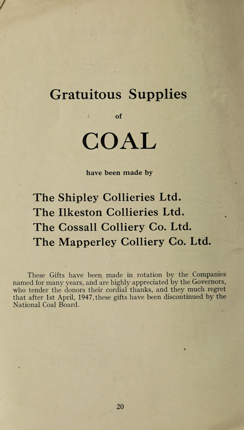 / Gratuitous Supplies COAL have been made by The Shipley Collieries Ltd. The Ilkeston Collieries Ltd. The Cossall Colliery Co. Ltd. The Mapperley Colliery Co. Ltd. These Gifts have been made in rotation by the Companies named for many years, and are highly appreciated by the Governors, who tender the donors their cordial thanks, and they much regret that after 1st April, 1947, these gifts have been discontinued by the National Coal Board. *
