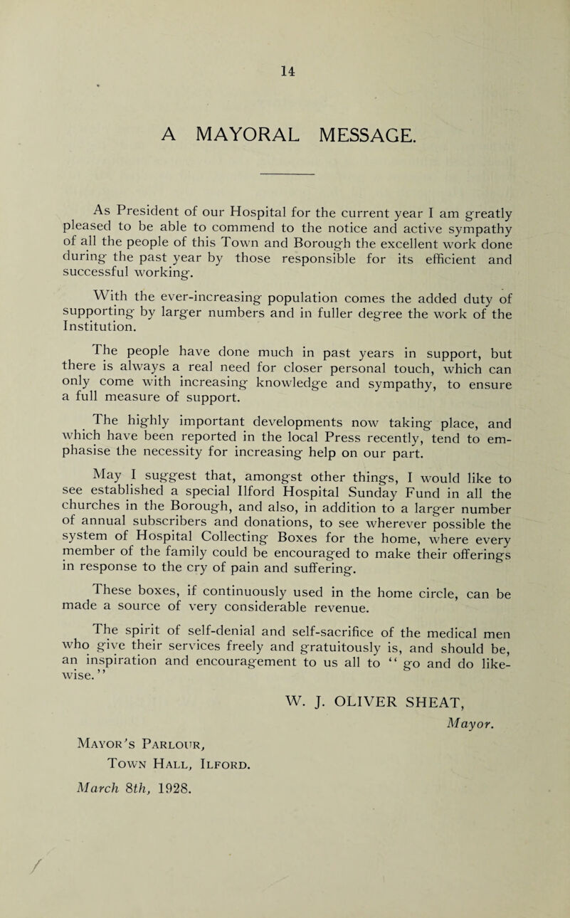 A MAYORAL MESSAGE. As President of our Hospital for the current year I am greatly pleased to be able to commend to the notice and active sympathy of all the people of this Town and Borough the excellent work done during- the past year by those responsible for its efficient and successful working-. With the ever-increasing- population comes the added duty of supporting- by larg-er numbers and in fuller degree the work of the Institution. The people have done much in past years in support, but there is always a real need for closer personal touch, which can only come with increasing- knowledge and sympathy, to ensure a full measure of support. The highly important developments now taking place, and which have been reported in the local Press recently, tend to em¬ phasise the necessity for increasing help on our part. May I suggest that, amongst other things, I would like to see established a special Ilford Hospital Sunday Fund in all the churches in the Borough, and also, in addition to a larger number of annual subscribers and donations, to see wherever possible the system of Hospital Collecting Boxes for the home, where every member of the family could be encouraged to make their offerings in response to the cry of pain and suffering. These boxes, if continuously used in the home circle, can be made a source of very considerable revenue. The spirit of self-denial and self-sacrifice of the medical men who give their services freely and gratuitously is, and should be, an inspiration and encouragement to us all to “go and do like¬ wise.” W. J. OLIVER SHEAT, Mayor. Mayor's Parlour, Town Hall, Ilford. March 8th, 1928. /