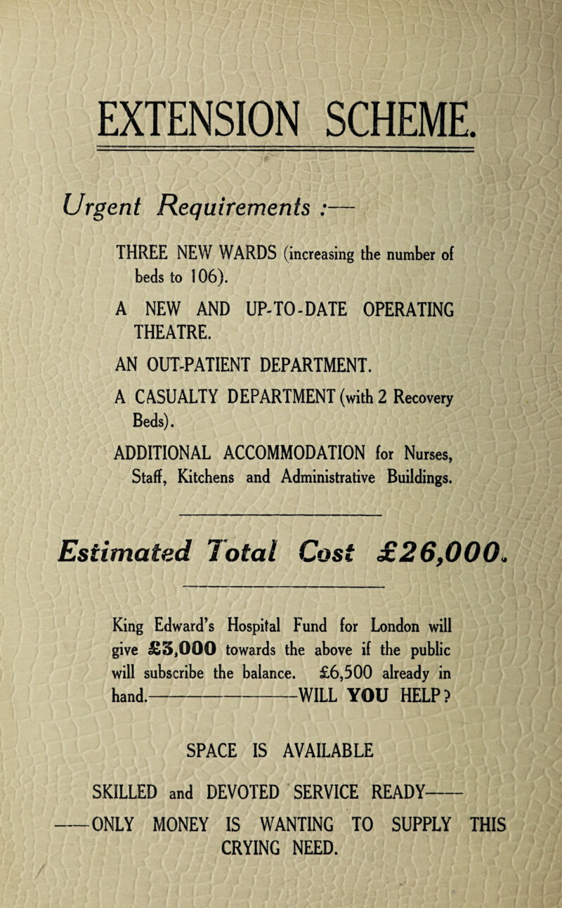 EXTENSION SCHEME Urgent Requirements :— THREE NEW WARDS (increasing the number of beds to 106). A NEW AND UP-TO-DATE OPERATING THEATRE. AN OUT-PATIENT DEPARTMENT. A CASUALTY DEPARTMENT (with 2 Recovery Beds). ADDITIONAL ACCOMMODATION for Nurses, Staff, Kitchens and Administrative Buildings. Estimated Total Cost £26,000. King Edward’s Hospital Fund for London will give £3,000 towards the above if the public will subscribe the balance. £6,500 already in hand. ..WILL YOU HELP? SPACE IS AVAILABLE SKILLED and DEVOTED SERVICE READY- -ONLY MONEY IS WANTING TO SUPPLY THIS CRYING NEED.