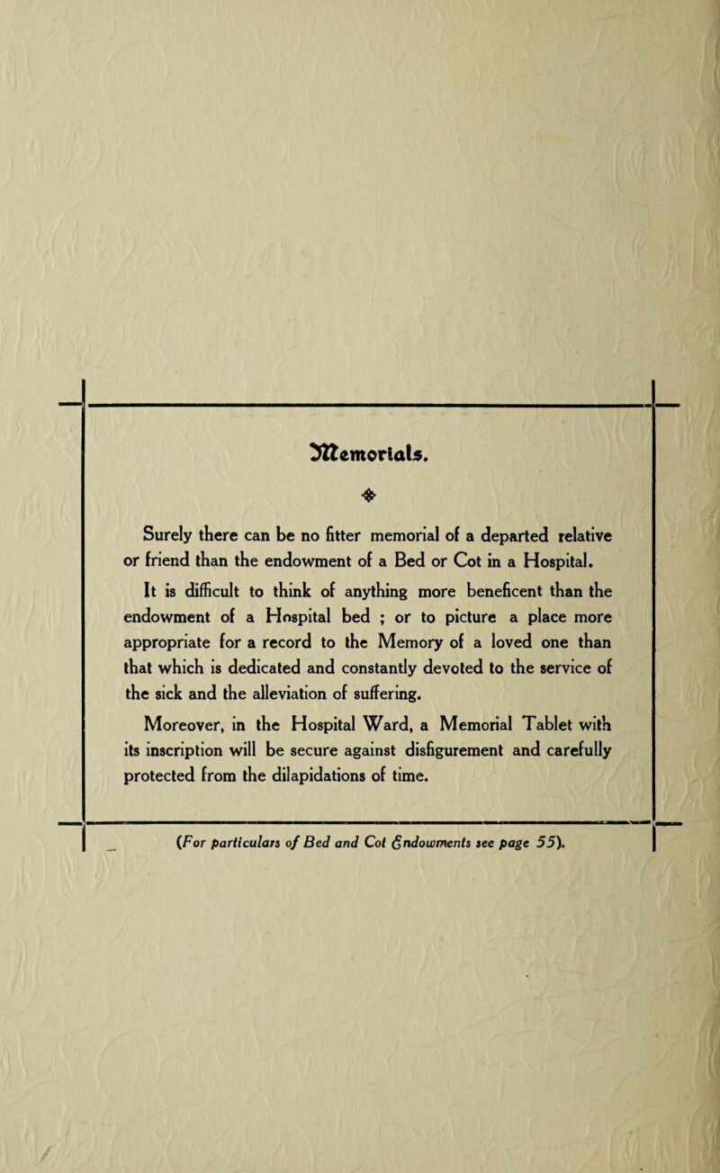_ Memorials. Surely there can be no fitter memorial of a departed relative or friend than the endowment of a Bed or Cot in a Hospital. It is difficult to think of anything more beneficent than the endowment of a Hospital bed ; or to picture a place more appropriate for a record to the Memory of a loved one than that which is dedicated and constantly devoted to the service of the sick and the alleviation of suffering. Moreover, in the Hospital Ward, a Memorial Tablet with its inscription will be secure against disfigurement and carefully protected from the dilapidations of time. (For particulars of Bed and Cot Endowments see page 55).