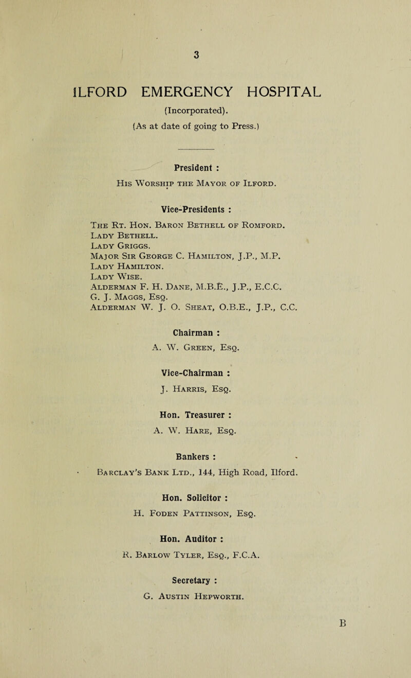 ILFORD EMERGENCY HOSPITAL (Incorporated). (As at date of going to Press.) President : His Worship the Mayor of Ilford. Vice-Presidents : The Rt. Hon. Baron Bethell of Romford. Lady Bethell. Lady Griggs. Major Sir George C. Hamilton, J.P., M.P. Lady Hamilton. Lady WTse. Alderman F. H. Dane, M.B.E., J.P., E.C.C. G. J. Maggs, Esq. Alderman W. J. O. Sheat, O.B.E., J.P., C.C. Chairman : A. W. Green, Esq. Vice-Chairman : J. Harris, Esq. Hon. Treasurer : A. W. Hare, Esq. Bankers : Barclay’s Bank Ltd., 144, High Road, Ilford. Hon. Solicitor : H. Foden Pattinson, Esq. Hon. Auditor : R. Barlow Tyler, Esq., F.C.A. Secretary : G. Austin Hepworth. B