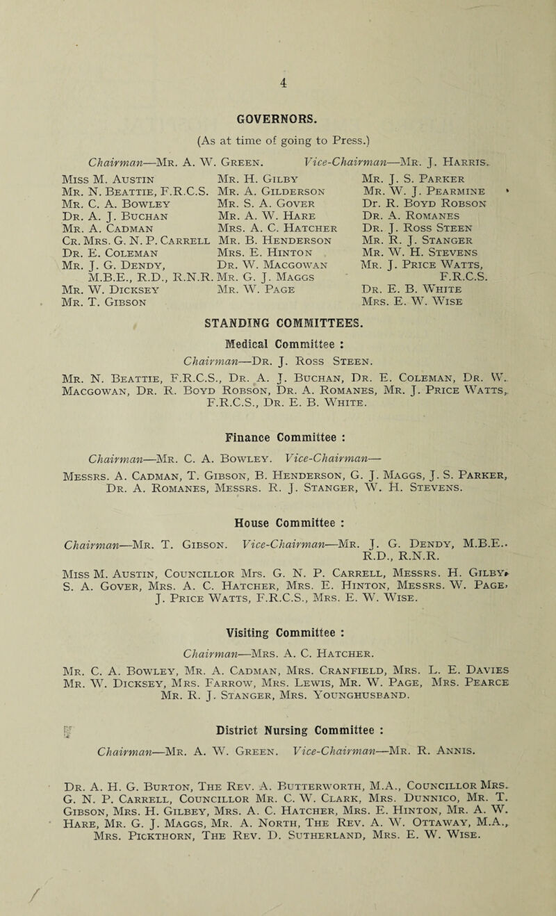 GOVERNORS. (As at time of going to Press.) Chairman—Mr. A. W. Green. Vice-Chairman—Mr. J. Harris.. Miss M. Austin Mr. H. Gilby Mr. N. Beattie, F.R.C.S. Mr. A. Gilderson Mr. C. A. Bowley Mr. S. A. Gover Dr. A. J. Buchan Mr. A. W. Hare Mr. A. Cadman Mrs. A. C. Hatcher Cr. Mrs. G. N. P. Carrell Mr. B. Henderson Dr. E. Coleman Mrs. E. Hinton Mr. J. G. Dendy, Dr. W. Macgowan M.B.E., R.D., R.N.R.Mr. G. J. Maggs Mr. W. Dicksey Mr. W. Page Mr. T. Gibson Mr. J. S. Parker Mr. W. J. Pearmine Dr. R. Boyd Robson Dr. A. Romanes Dr. J. Ross Steen Mr. R. J. Stanger Mr. W. H. Stevens Mr. T- Price Watts, F.R.C.S. Dr. E. B. White Mrs. E. W. Wise % STANDING COMMITTEES. Medical Committee : Chairman—Dr. J. Ross Steen. Mr. N. Beattie, F.R.C.S., Dr. A. J. Buchan, Dr. E. Coleman, Dr. W. Macgowan, Dr. R. Boyd Robson, Dr. A. Romanes, Mr. J. Price Watts, F.R.C.S., Dr. E. B. White. Finance Committee : Chairman—Mr. C. A. Bowley. Vice-Chairman— Messrs. A. Cadman, T. Gibson, B. Henderson, G. J. Maggs, J. S. Parker, Dr. A. Romanes, Messrs. R. J. Stanger, W. H. Stevens. House Committee : Chairman—Mr. T. Gibson. Vice-Chairman—Mr. J. G. Dendy, M.B.F... R.D., R.N.R. Miss M. Austin, Councillor Mrs. G. N. P. Carrell, Messrs. H. Gilby* S. A. Gover, Mrs. A. C. Hatcher, Mrs. E. Hinton, Messrs. W. Page, J. Price Watts, F.R.C.S., Mrs. E. W. Wise. Visiting Committee : Chairman—Mrs. A. C. Hatcher. Mr. C. A. Bowley, Mr. A. Cadman, Mrs. Cranfield, Mrs. L. E. Davies Mr. W. Dicksey, Mrs. Farrow, Mrs. Lewis, Mr. W. Page, Mrs. Pearce Mr. R. J. Stanger, Mrs. Younghusband. v District Nursing Committee : Chairman—Mr. A. W. Green. Vice-Chairman—Mr. R. Annis. Dr. A. H. G. Burton, The Rev. A. Butterworth, M.A., Councillor Mrs. G. N. P. Carrell, Councillor Mr. C. W. Clark, Mrs. Dunnico, Mr. T. Gibson, Mrs. H. Gilbey, Mrs. A. C. Hatcher, Mrs. E. Hinton, Mr. A. W. Hare, Mr. G. J. Maggs, Mr. A. North, The Rev. A. W. Ottaway, M.A., Mrs. Pickthorn, The Rev. D. Sutherland, Mrs. E. W. Wise.