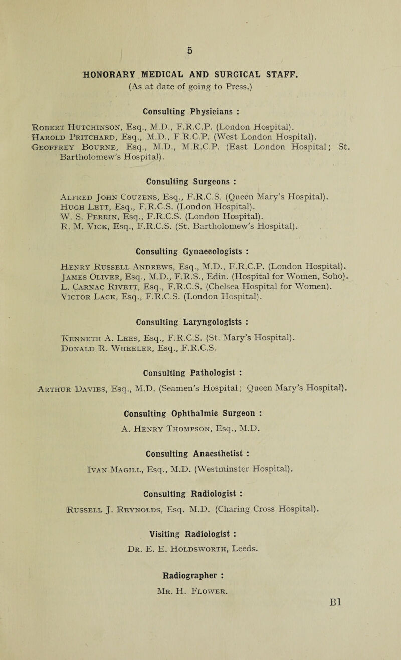 HONORARY MEDICAL AND SURGICAL STAFF. (As at date of going to Press.) Consulting Physicians : Robert Hutchinson, Esq., M.D., F.R.C.P. (London Hospital). Harold Pritchard, Esq., M.D., F.R.C.P. (West London Hospital). Geoffrey Bourne, Esq., M.D., M.R.C.P. (East London Hospital; St. Bartholomew’s Hospital). Consulting Surgeons : Alfred John Couzens, Esq., F.R.C.S. (Queen Mary’s Hospital). Hugh Lett, Esq., F.R.C.S. (London Hospital). W. S. Perrin, Esq., F.R.C.S. (London Hospital). R. M. Vick, Esq., F.R.C.S. (St. Bartholomew’s Hospital). Consulting Gynaecologists : Henry Russell Andrews, Esq., M.D., F.R.C.P. (London Hospital). James Oliver, Esq., M.D., F.R.S., Edin. (Hospital for Women, Soho). L. Carnac Rivett, Esq., F.R.C.S. (Chelsea Hospital for Women). Victor Lack, Esq., F.R.C.S. (London Hospital). Consulting Laryngologists : Kenneth A. Lees, Esq., F.R.C.S. (St. Mary’s Hospital). Donald R. Wheeler, Esq., F.R.C.S. Consulting Pathologist : Arthur Davies, Esq., M.D. (Seamen’s Hospital; Queen Mary’s Hospital). Consulting Ophthalmic Surgeon : A. Henry Thompson, Esq., M.D. Consulting Anaesthetist : Ivan Magill, Esq., M.D. (Westminster Hospital). Consulting Radiologist : Russell J. Reynolds, Esq. M.D. (Charing Cross Hospital). Visiting Radiologist : Dr. E. E. Holdswortii, Leeds. Radiographer : Mr. H. Flower. B1