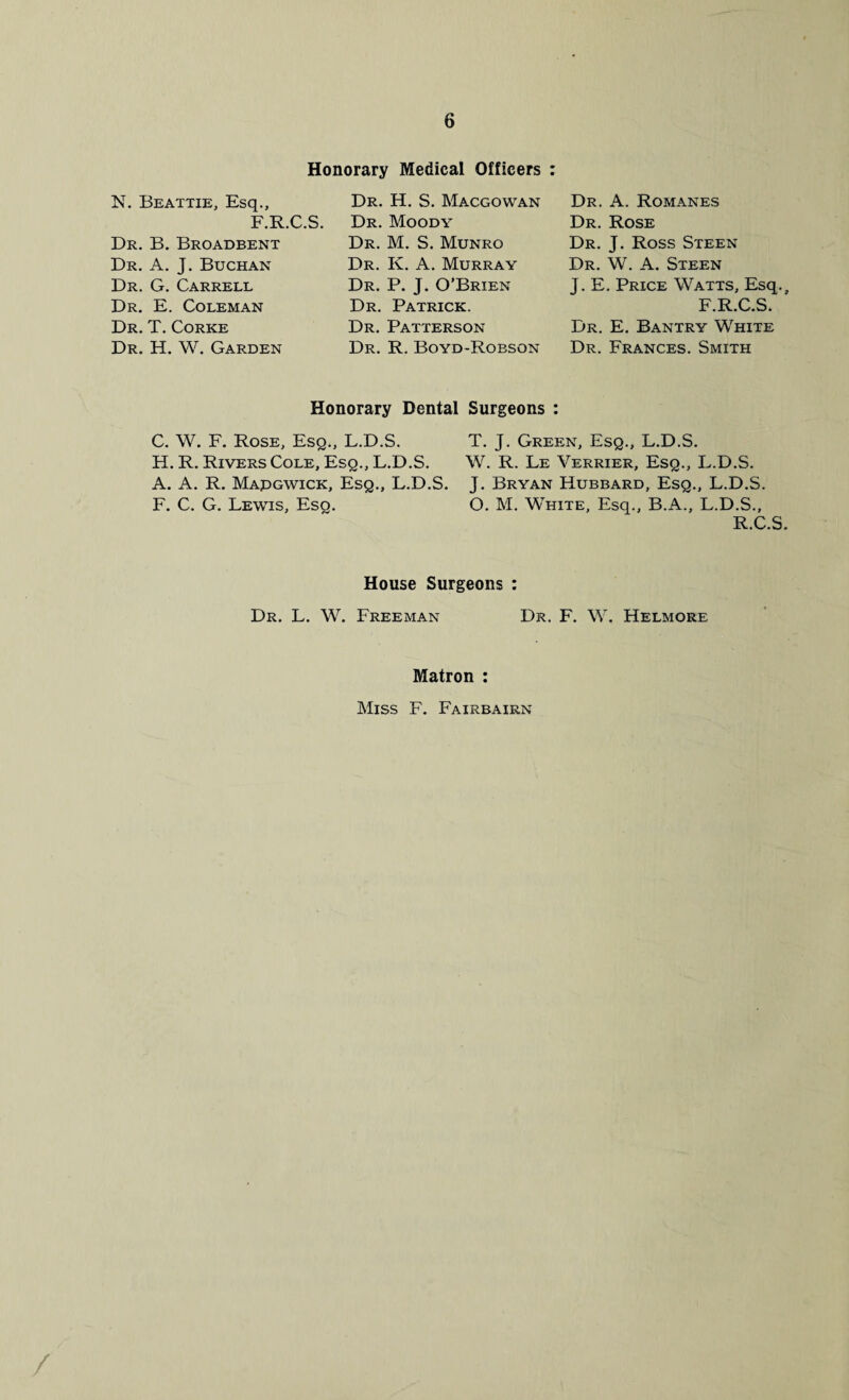 Honorary Medical Officers : N. Beattie, Esq., F.R.C.S. Dr. B. Broadbent Dr. A. J. Buchan Dr. G. Carrell Dr. E. Coleman Dr. T. Corke Dr. H. W. Garden Dr. H. S. Macgowan Dr. Moody Dr. M. S. Munro Dr. K. A. Murray Dr. P. J. O’Brien Dr. Patrick. Dr. Patterson Dr. R. Boyd-Robson Dr. A. Romanes Dr. Rose Dr. J. Ross Steen Dr. W. A. Steen J. E. Price Watts, Esq.f F.R.C.S. Dr. E. Bantry White Dr. Frances. Smith Honorary Dental Surgeons : C. W. F. Rose, Esq., L.D.S. H. R. Rivers Cole, Esq., L.D.S. A. A. R. Mapgwick, Esq., L.D.S. F. C. G. Lewis, Esq. T. J. Green, Esq., L.D.S. W. R. Le Yerrier, Esq., L.D.S. J. Bryan Hubbard, Esq., L.D.S. O. M. White, Esq., B.A., L.D.S., R.C.S. House Surgeons : Dr. L. W. Freeman Dr. F. W. Helmore Matron : Miss F. Fairbairn