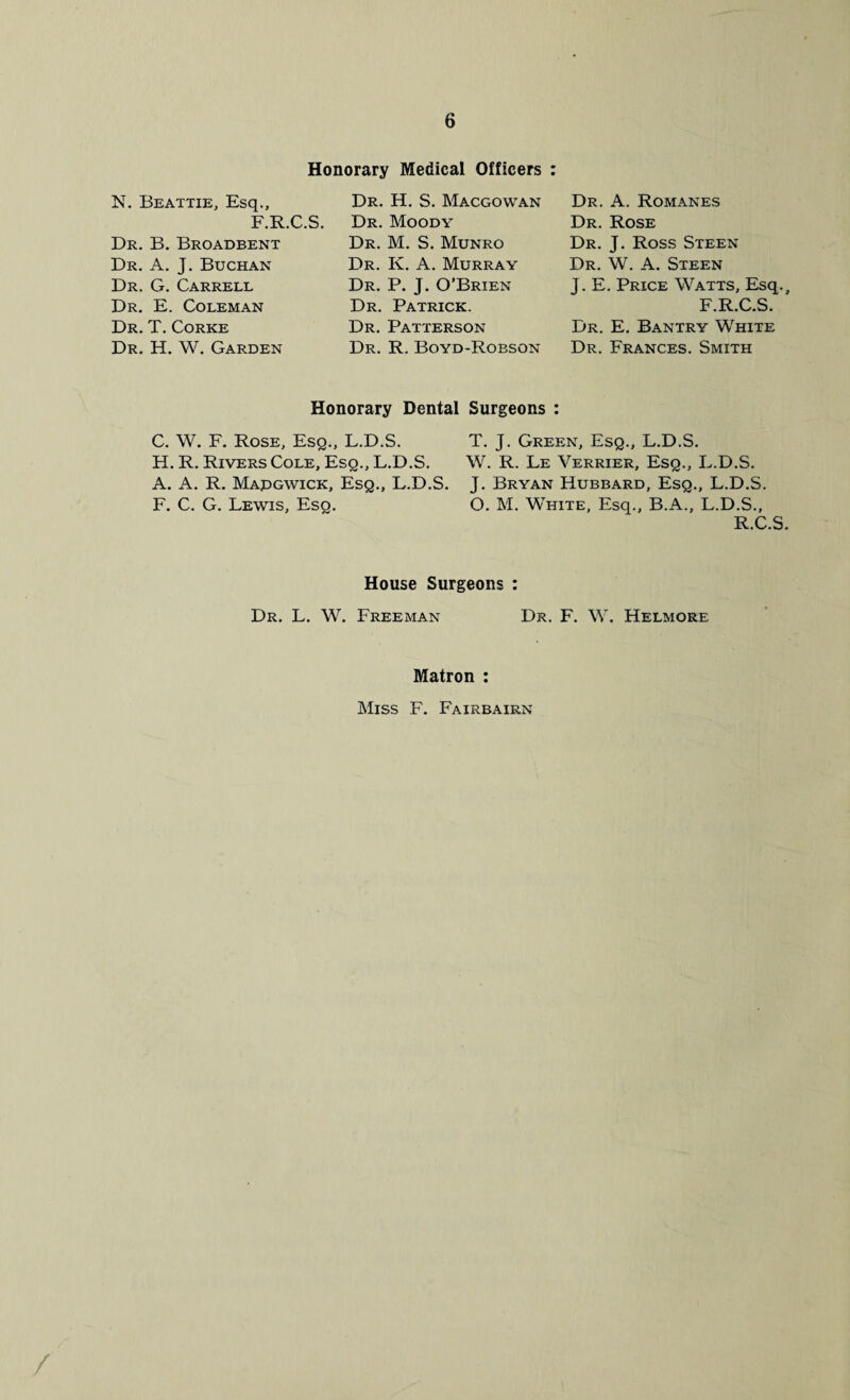 Honorary Medical Officers : N. Beattie, Esq., F.R.C.S. Dr. B. Broadbent Dr. A. J. Buchan Dr. G. Carrell Dr. E. Coleman Dr. T. Corke Dr. H. W. Garden Dr. H. S. Macgowan Dr. Moody Dr. M. S. Munro Dr. K. A. Murray Dr. P. J. O’Brien Dr. Patrick. Dr. Patterson Dr. R. Boyd-Robson Dr. A. Romanes Dr. Rose Dr. J. Ross Steen Dr. W. A. Steen J. E. Price Watts, Esq.f F.R.C.S. Dr. E. Bantry White Dr. Frances. Smith Honorary Dental Surgeons : C. W. F. Rose, Esq., L.D.S. H. R. Rivers Cole, Esq., L.D.S. A. A. R. Mapgwick, Esq., L.D.S. F. C. G. Lewis, Esq. T. J. Green, Esq., L.D.S. W. R. Le Yerrier, Esq., L.D.S. J. Bryan Hubbard, Esq., L.D.S. O. M. White, Esq., B.A., L.D.S., R.C.S. House Surgeons : Dr. L. W. Freeman Dr. F. W. Helmore Matron : Miss F. Fairbairn