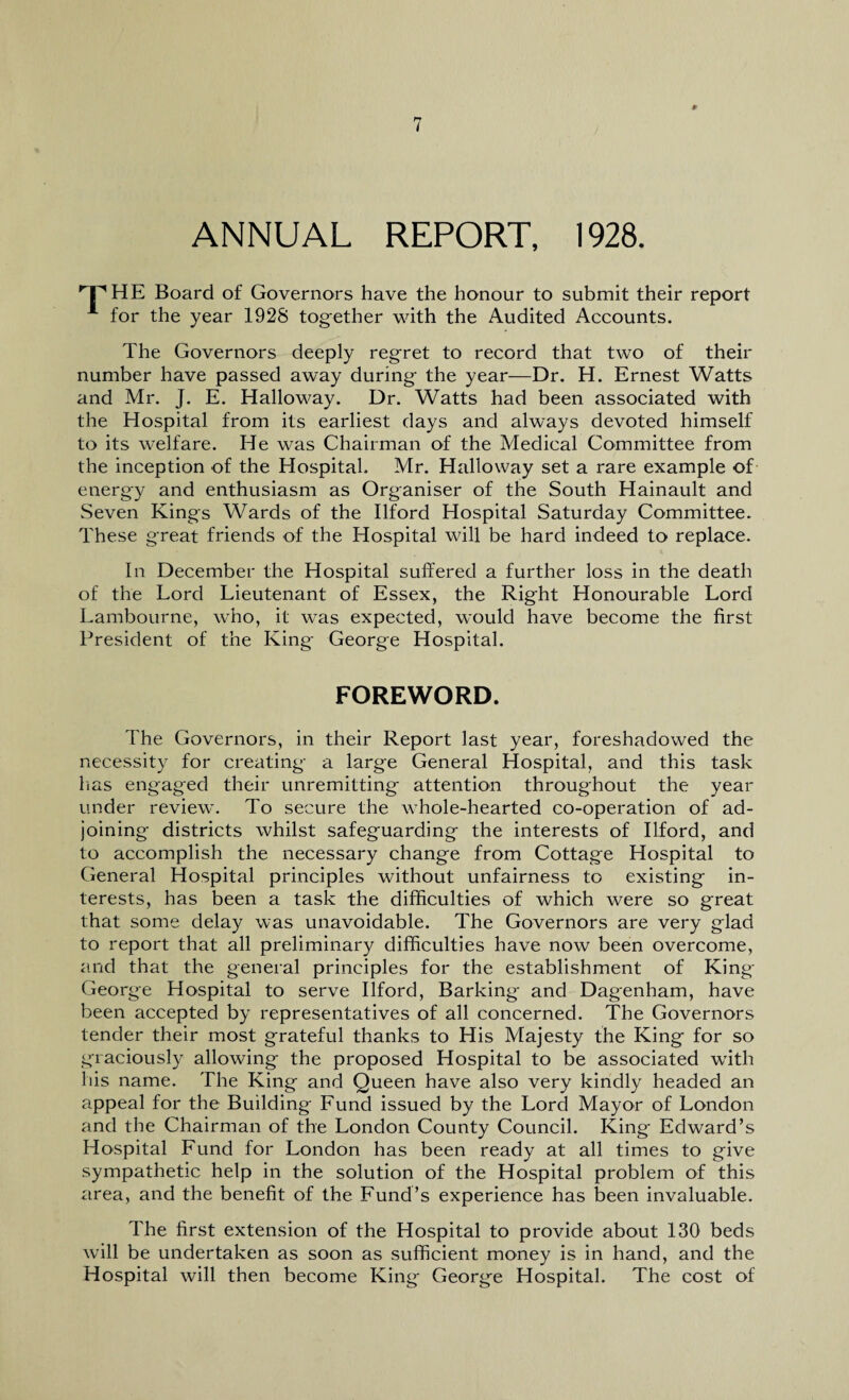 ANNUAL REPORT, 1928. 'THE Board of Governors have the honour to submit their report for the year 1928 tog-ether with the Audited Accounts. The Governors deeply regret to record that two of their number have passed away during the year—Dr. H. Ernest Watts and Mr. J. E. Halloway. Dr. Watts had been associated with the Hospital from its earliest days and always devoted himself to its welfare. He was Chairman of the Medical Committee from the inception of the Hospital. Mr. Halloway set a rare example of energy and enthusiasm as Organiser of the South Hainault and Seven Kings Wards of the Ilford Hospital Saturday Committee. These great friends of the Hospital will be hard indeed to replace. In December the Hospital suffered a further loss in the death of the Lord Lieutenant of Essex, the Right Honourable Lord Lambourne, who, it was expected, would have become the first President of the King George Hospital. FOREWORD. The Governors, in their Report last year, foreshadowed the necessity for creating a large General Hospital, and this task lias engaged their unremitting attention throughout the year under review. To secure the whole-hearted co-operation of ad¬ joining districts whilst safeguarding the interests of Ilford, and to accomplish the necessary change from Cottage Hospital to General Hospital principles without unfairness to existing in¬ terests, has been a task the difficulties of which were so great that some delay was unavoidable. The Governors are very glad to report that all preliminary difficulties have now been overcome, and that the general principles for the establishment of King George Hospital to serve Ilford, Barking and Dagenham, have been accepted by representatives of all concerned. The Governors tender their most grateful thanks to His Majesty the King for so graciously allowing the proposed Hospital to be associated with his name. The King and Queen have also very kindly headed an appeal for the Building Fund issued by the Lord Mayor of London and the Chairman of the London County Council. King Edward’s Hospital Fund for London has been ready at all times to give sympathetic help in the solution of the Hospital problem of this area, and the benefit of the Fund’s experience has been invaluable. The first extension of the Hospital to provide about 130 beds will be undertaken as soon as sufficient money is in hand, and the Hospital will then become King George Hospital. The cost of