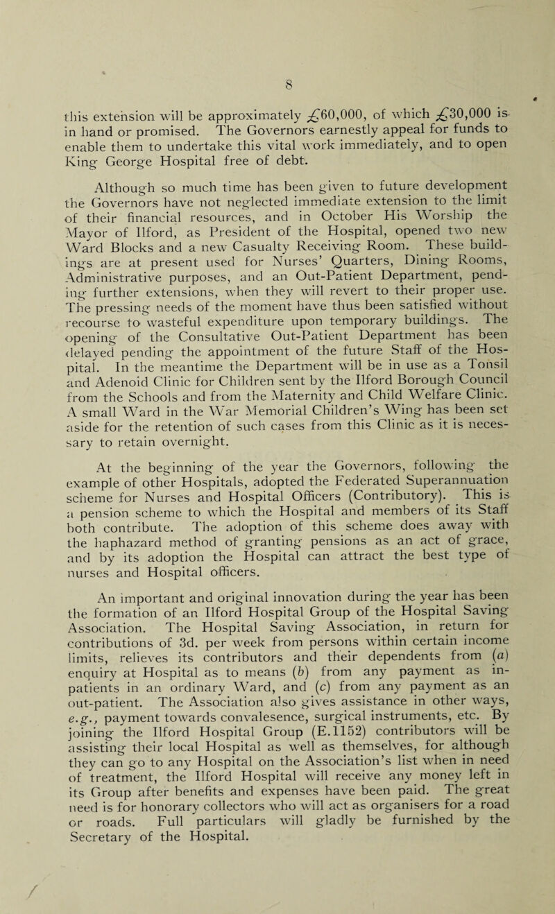 this extension will be approximately ^60,000, of which ^30,000 is in hand or promised. The Governors earnestly appeal for funds to enable them to undertake this vital work immediately, and to open King George Hospital free of debt. Although so much time has been given to future development the Governors have not neglected immediate extension to the limit of their financial resources, and in October His Worship the Mayor of Ilford, as President of the Hospital, opened two new Ward Blocks and a new Casualty Receiving Room. These build¬ ings are at present used for Nurses’ Quarters, Dining Rooms, Administrative purposes, and an Out-Patient Department, pend¬ ing further extensions, when they will revert to their proper use. The pressing needs of the moment have thus been satisfied without recourse to wasteful expenditure upon temporary buildings. The opening of the Consultative Out-Patient Department has been delayed pending the appointment of the future Staff of the Hos¬ pital. In the meantime the Department will be in use as a Tonsil and Adenoid Clinic for Children sent by the Ilford Borough Council from the Schools and from the Maternity and Child Welfare Clinic. A small Ward in the War Memorial Children’s Wing has been set aside for the retention of such cases from this Clinic as it is neces¬ sary to retain overnight. At the beginning of the year the Governors, following the example of other Hospitals, adopted the Federated Superannuation scheme for Nurses and Hospital Officers (Contributory). This is a pension scheme to which the Hospital and members of its Staff both contribute. The adoption of this scheme does away with the haphazard method of granting pensions as an act of grace, and by its adoption the Hospital can attract the best type of nurses and Hospital officers. An important and original innovation during the year has been the formation of an Ilford Hospital Group of the Hospital Saving Association. The Hospital Saving Association, in return for contributions of 3d. per week from persons within certain income limits, relieves its contributors and their dependents from (a) enquiry at Hospital as to means (b) from any payment as in¬ patients in an ordinary Ward, and (c) from any payment as an out-patient. The Association also gives assistance in other ways, e.g., payment towards convalesence, surgical instruments, etc. By joining the Ilford Hospital Group (E.1152) contributors will be assisting their local Hospital as well as themselves, for although they can go to any Hospital on the Association’s list when in need of treatment, the Ilford Hospital will receive any money left in its Group after benefits and expenses have been paid. The great need is for honorary collectors who will act as organisers for a road or roads. Full particulars will gladly be furnished by the Secretary of the Hospital. /