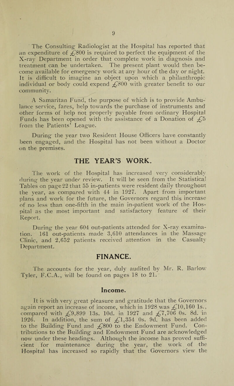 The Consulting- Radiologist at the Hospital has reported that an expenditure of Tv'800 is required to perfect the equipment of the X-ray Department in order that complete work in diagnosis and treatment can be undertaken. The present plant would then be¬ come available for emergency work at any hour of the day or night. It is difficult to imagine an object upon which a philanthropic individual or body could expend ^800 with greater benefit to our community. A Samaritan Fund, the purpose of which is to provide Ambu¬ lance service, fares, help towards the purchase of instruments and other forms of help not properly payable from ordinary Hospital Funds lias been opened with the assistance of a Donation of -jQb from the Patients’ League. During the year two Resident House Officers have constantly been engaged, and the Hospital has not been without a Doctor on the premises. THE YEAR’S WORK. The work of the Hospital has increased very considerably durine the vear under review. It will be seen from the Statistical Tables on page 22 that 55 in-patients were resident daily throughout the year, as compared with 44 in 1927. Apart from important plans and work for the future, the Governors regard this increase of no less than one-fifth in the main in-patient work of the Hos¬ pital as the most important and satisfactory feature of their Report. During the year 604 out-patients attended for X-ray examina¬ tion. 161 out-patients, made 3,610 attendances in the Massage Clinic, and 2,652 patients received attention in the Casualty Department. FINANCE. The accounts for the year, duly audited by Mr. R. Barlow Tyler, F.C.A., will be found on pages 18 to 21. Income. It is with very great pleasure and gratitude that the Governors again report an increase of income, which in 1928 was ^10,160 Is., compared with ^£9,899 13s. lOd. in 1927 and £7,706 0s. 8d. in 1926. In addition, the sum of ^,'1,354 0s. 9d. has been added to the Building Fund and ^800 to the Endowment Fund. Con¬ tributions to the Building and Endowment Fund are acknowledged now under these headings. Although the income has proved suffi¬ cient for maintenance during the year, the work of the Hospital has increased so rapidly that the Governors view the