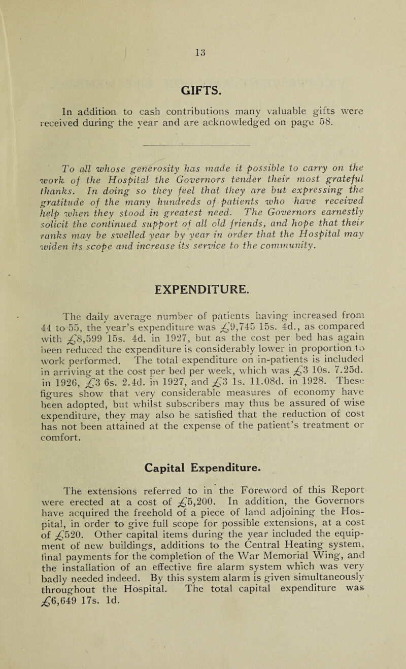 GIFTS. In addition to cash contributions many valuable gifts were received during the year and are acknowledged on page 58. To all whose generosity has made it possible to carry on the work of the Hospital the Governors tender their most grateful thanks. In doing so they feel that they are but expressing the gratitude of the many hundreds of patients who have received help when they stood in greatest need. The Governors earnestly solicit the continued support of all old friends, and hope that their ranks may be swelled year by year in order that the Hospital may widen its scope and increase its service to the community. EXPENDITURE. The daily average number of patients having increased from 44 to 55, the year’s expenditure was £9,745 15s. 4d., as compared with ,£8,599 15s. 4d. in 1927, but as the cost per bed has again been reduced the expenditure is considerably lower in proportion to work performed. The total expenditure on in-patients is included in arriving at the cost per bed per week, which was £3 10s. 7.25d. in 1926, £3 6s. 2.4cl. in 1927, and £3 Is. ll.OBd. in 1928. These figures show that very considerable measures of economy have been adopted, but whilst subscribers may thus be assured of wise expenditure, they may also be satisfied that the reduction of cost has not been attained at the expense of the patient’s treatment or comfort. Capital Expenditure. The extensions referred to in the Foreword of this Report were erected at a cost of £4),200. In addition, the Governors have acquired the freehold of a piece of land adjoining the Hos¬ pital, in order to give full scope for possible extensions, at a cost of £520. Other capital items during the year included the equip¬ ment of new buildings, additions to the Central Heating system, final payments for the completion of the War Memorial Wing, and the installation of an effective fire alarm system which was very badly needed indeed. By this system alarm is given simultaneously throughout the Hospital. The total capital expenditure was ,£6,649 17s. Id.