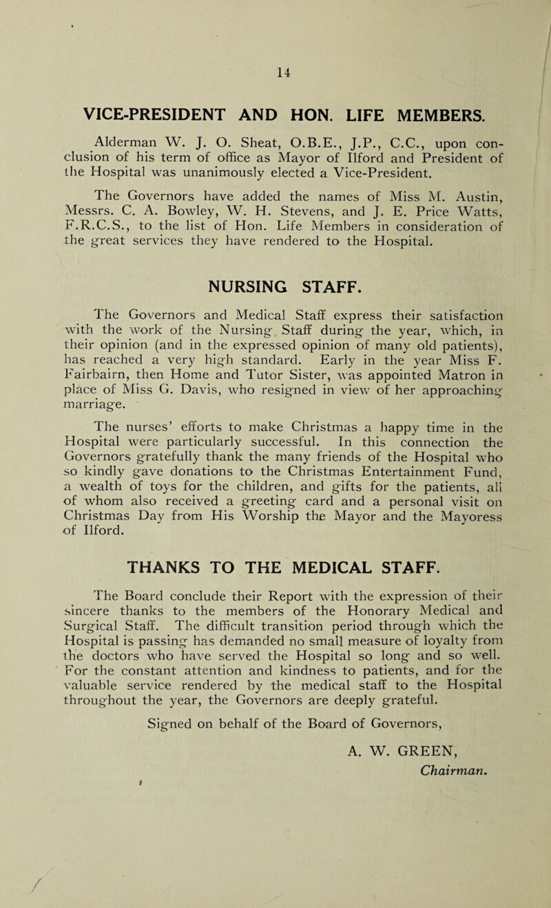 VICE-PRESIDENT AND HON. LIFE MEMBERS. Alderman W. J. O. Sheat, O.B.E., J.P., C.C., upon con¬ clusion of his term of office as Mayor of Ilford and President of the Hospital was unanimously elected a Vice-President. The Governors have added the names of Miss M. Austin, Messrs. C. A. Bowley, W. H. Stevens, and J. E. Price Watts, F.R.C.S., to the list of Hon. Life Members in consideration of the great services they have rendered to the Hospital. NURSING STAFF. The Governors and Medical Staff express their satisfaction with the work of the Nursing- Staff during- the year, which, in their opinion (and in the expressed opinion of many old patients), has reached a very high standard. Early in the year Miss F. Fairbairn, then Home and Tutor Sister, was appointed Matron in place of Miss G. Davis, who resigned in view of her approaching marriage. The nurses’ efforts to make Christmas a happy time in the Hospital were particularly successful. In this connection the Governors gratefully thank the many friends of the Hospital who so kindly gave donations to* the Christmas Entertainment Fund, a wealth of toys for the children, and gifts for the patients, all of whom also received a greeting card and a personal visit on Christmas Day from His Worship the Mayor and the Mayoress of Ilford. THANKS TO THE MEDICAL STAFF. The Board conclude their Report with the expression of their sincere thanks to the members of the Honorary Medical and Surgical Staff. The difficult transition period through which the Hospital is passing has demanded no small measure of loyalty from the doctors who have served the Hospital so long and so well. For the constant attention and kindness to patients, and for the valuable service rendered by the medical staff to the Hospital throughout the year, the Governors are deeply grateful. Signed on behalf of the Board of Governors, A. W. GREEN, Chairman.