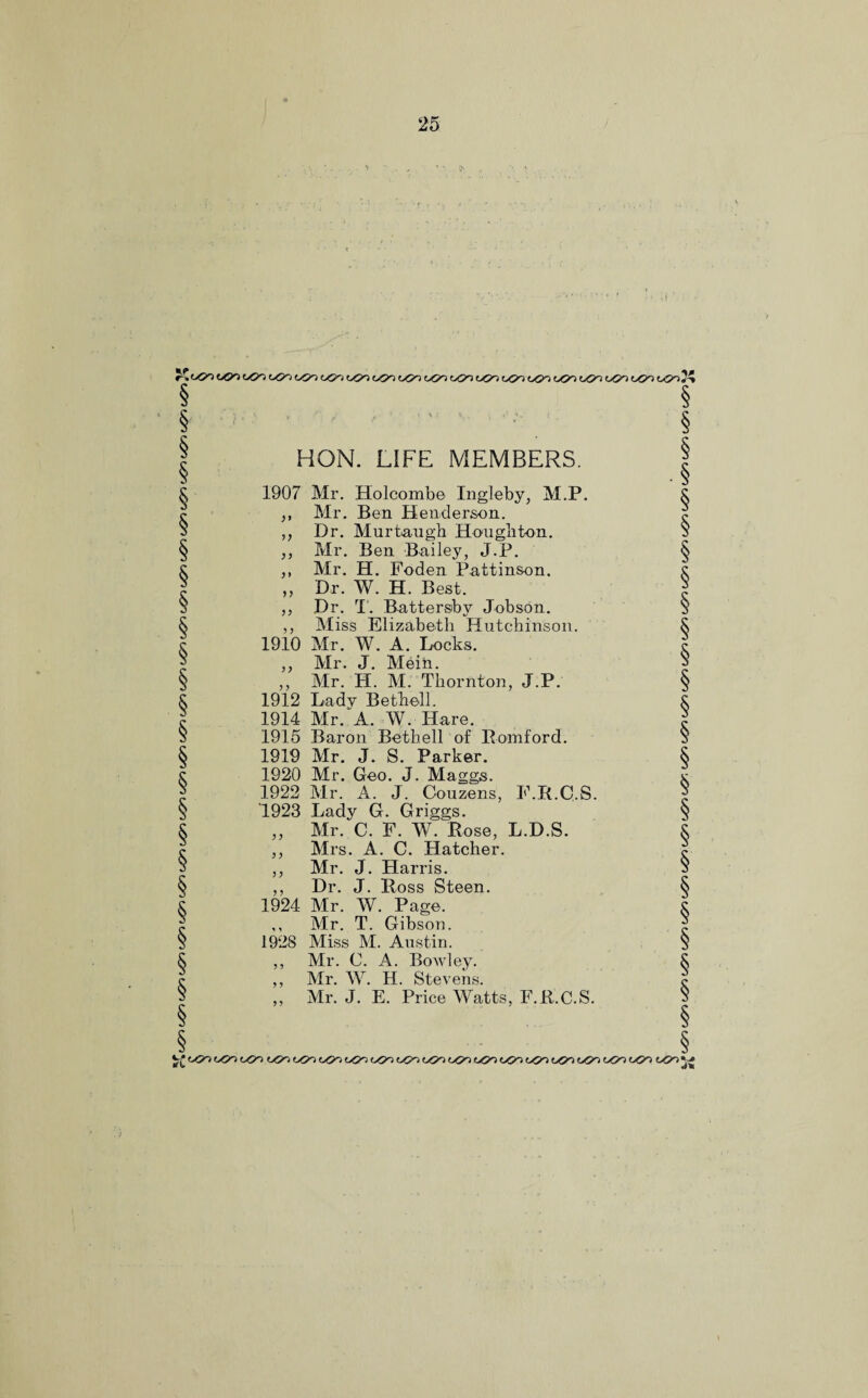tjsn oO'o oco t*?-o uQrt ^on t>Oo ogo oon CO'S oOo oO-o c^o oG»o o^-o to*} ucr> o©o too 7? t^) oco oOo o5o 050 o(Jo oCO oCO oCO oCO oOo oCO oOo oS>o ocoji HON. LIFE MEMBERS. 1907 Mr. Holcomb© Ingleby, Al.P. ,, Mr. Ben Henderson. „ Dr. Murtaugb Houghton. ,, Mr. Ben Bailey, J.P. ,, Mr. H. Foden Pattinson. ,, Dr. W. H. Best. „ Dr. T. Battersby Jobson. ,, Miss Elizabeth Hutchinson. 1910 Mr. W. A. Locks. ,, Mr. J. Mein. ,, Mr. H. M. Thornton, J.P. 1912 Lady Bethell. 1914 Mr/A. W. Hare. 1915 Baron Bethell of Romford. 1919 Mr. J. S. Parker. 1920 Mr. Geo. J. Maggs. 1922 Mr. A. J. Couzens, F.R.C.S. 1923 Lady G. Griggs. „ Air. C. F. W. Rose, L.D.S. ,, Airs. A. C. Hatcher. ,, Air. J. Harris. ,, Dr. J. Ross Steen. 1924 Mr. W. Page. ,, Air. T. Gibson. 1928 Miss M. Austin. ,, Mr. C. A. Bowley. ,, Air. W. H. Stevehs. ,, Mr. J. E. Price Watts, F.R.C.S. ^oOooCooOo oOooC»oo5)ooCoo<9ooCoo(Joo(5ooOooCooCOoOoo«y)o5ooCO 05OJJ 050 050 0(50 ijQr) t^Qn 050 050 o©o 050 050 0(50 050 o<Jo o5o o^J-o 050 050 050 050 050 050 050 o<5o 050 050 050