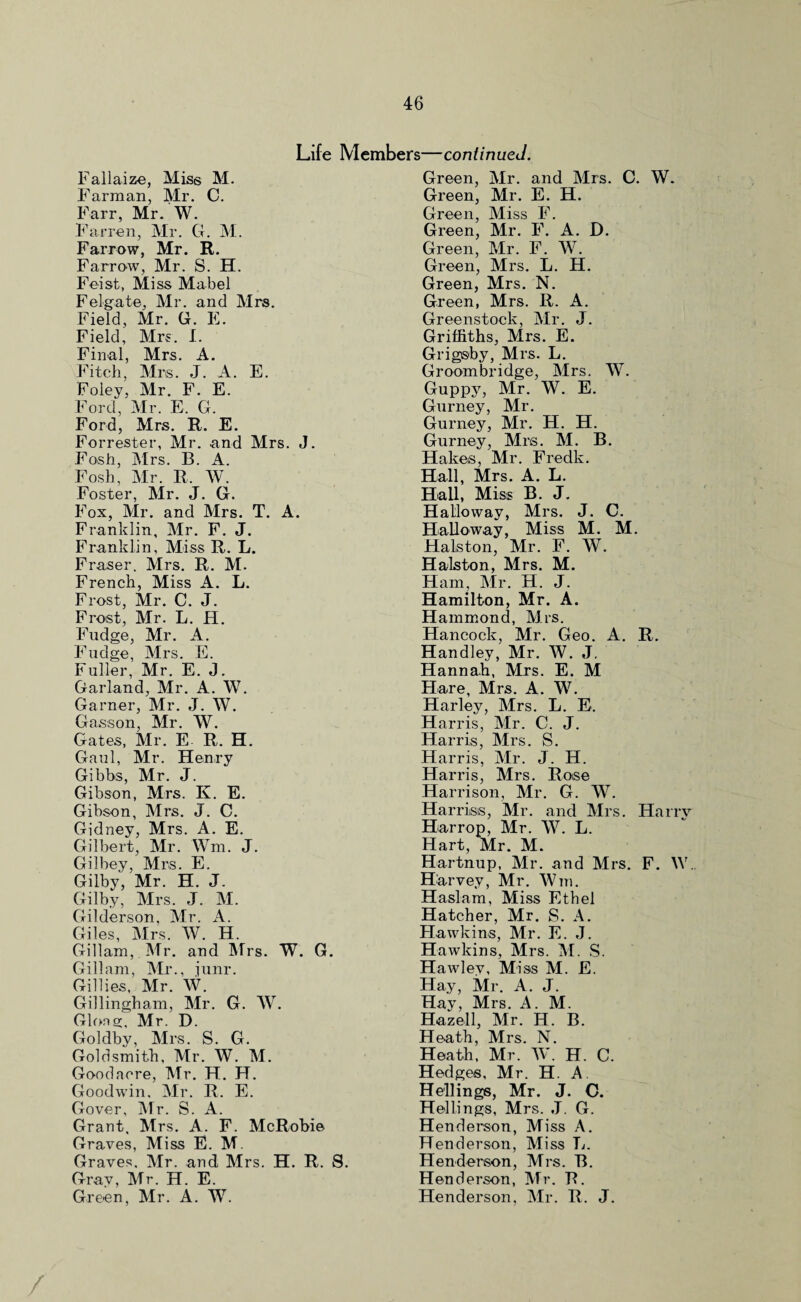 Life Members—continued. Fallaize, Miss M. Farm an, Mr. C. Farr, Mr. W. Farren, Mr. G. M. Farrow, Mr. R. Farrow, Mr. S. H. Feist, Miss Mabel Felgate, Mr. and Mrs. Field, Mr. G. E. Field, Mrs. I. Final, Mrs. A. Fitch, Mrs. J. A. E. Foley, Mr. F. E. Ford, Mr. E. G. Ford, Mrs. R. E. Forrester, Mr. and Mrs. J. Fosh, Mrs. B. A. Fosh, Mr. R. W. Foster, Mr. J. G. Fox, Mr. and Mrs. T. A. Franklin, Mr. F. J. Franklin, Miss R. L. Fraser. Mrs. R. M. French, Miss A. L. Frost, Mr. C. J. Frost, Mr. L. H. Fudge, Mr. A. Fudge, Mrs. E. Fuller, Mr. E. J. Garland, Mr. A. W. Garner, Mr. J. W. Gasson, Mr. W. Gates, Mr. E R. H. Gaul, Mr. Henry Gibbs, Mr. J. Gibson, Mrs. K. E. Gibson, Mrs. J. C. Gidney, Mrs. A. E. Gilbert, Mr. Wm. J. Gilhey, Mrs. E. Gilby, Mr. H. J. Gilby, Mrs. J. M. Gilderson, Mr. A. Giles, Mrs. W. H. Gillam, Mr. and Mrs. W. G. Gillam, Mr., junr. Gillies, Mr. W. Gillingham, Mr. G. W. Glong, Mr. D. Goldby, Mrs. S. G. Goldsmith, Mr. W. M. Goodacre, Mr. H. H. Goodwin, Mr. R. E. Gover, Mr. S. A. Grant, Mrs. A. F. McRobie Graves, Miss E. M. Graves. Mr. and Mrs. H. R. S. Gray, Mr. H. E. Green, Mr. A. W. Green, Mr. and Mrs. C. W. Green, Mr. E. H. Green, Miss F. Green, Mr. F. A. D. Green, Mr. F. W. Green, Mrs. L. H. Green, Mrs. N. Green, Mrs. R. A. Greenstock, Mr. J. Griffiths, Mrs. E. Grigsby, Mrs. L. Groom bridge, Mrs. W. Guppy, Mr. W. E. Gurney, Mr. Gurney, Mr. H. H. Gurney, Mrs. M. B. Hakes, Mr. Fredk. Hall, Mrs. A. L. Hall, Miss B. J. Halloway, Mrs. J. C. Hallo way, Miss M. M. Halston, Mr. F. W. Halston, Mrs. M. Ham, Mr. H. J. Hamilton, Mr. A. Hammond, Mrs. Hancock, Mr. Geo. A. R. Handley, Mr. W. J. Hannah, Mrs. E. M Hare, Mrs. A. W. Harley, Mrs. L. E. Harris, Mr. C. J. Harris, Mrs. S. Harris, Mr. J. H. Harris, Mrs. Rose Harrison, Mr. G. W. Harris®, Mr. and Mrs. Harry Harrop, Mr. W. L. Hart, Mr. M. Hartnup, Mr. and Mrs. F. \V. Harvey, Mr. Wm. Haslam, Miss Ethel Hatcher, Mr. S. A. Hawkins, Mr. E. J. Hawkins, Mrs. M. S. Hawley, Miss M. E. Hay, Mr. A. J. Hay, Mrs. A. M. Hazell, Mr. H. B. Heath, Mrs. N. Heath, Mr. W. H. C. Hedges, Mr. H. A Hellings, Mr. J. C. Hellings, Mrs. J. G. Henderson, Miss A. Henderson, Miss L. Henderson, Mrs. B. Henderson, Mr. R. Henderson, Mr. R. J. /