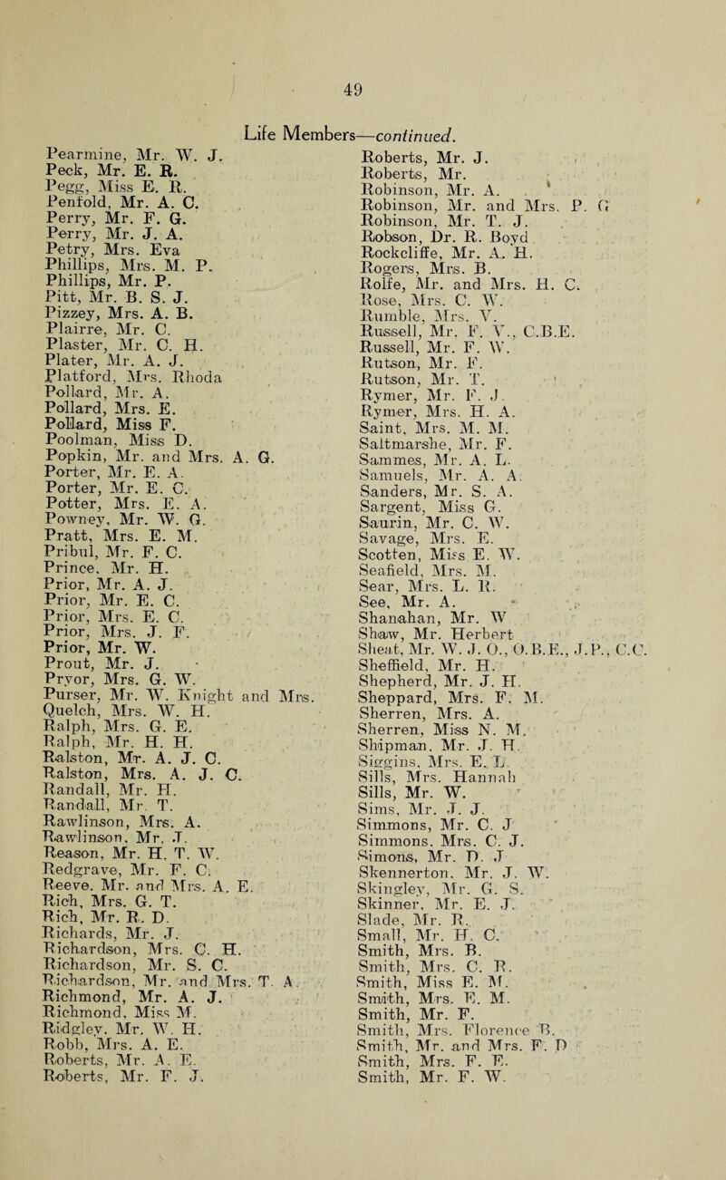 Life Members—continued. Pearmine., Mr. W. J. Peck, Mr. E. R. Pegg, Miss E. R. Penfold, Mr. A. C. Perry, Mr. F. G. Perry, Mr. J. A. Petry, Mrs. Eva Phillips, Mrs. M. P. Phillips, Mr. P. Pitt, Mr. B. S. J. Pizzey, Mrs. A. B. Plairre, Mr. C. Plaster, Mr. 0. H. Plater, Mr. A. J. Platford, Mrs. Rhoda Pollard, Mr. A. Pollard, Mrs. E. Pollard, Miss F. Poolman, Miss D. Popkin, Mr. and Mrs. A. G. Porter, Mr. E. A. Porter, Mr. E. C. Potter, Mrs. E. A Powney, Mr. AV. G. Pratt, Mrs. E. M. Pribul, Mr. F. C. Prince, Mr. H. Prior, Mr. A. J. Prior, Mr. E. C. Prior, Mrs. E. C. Prior, Mrs. J. F. / Prior, Mr. W. Prout, Mr. J. Pryor, Mrs. G. W. Purser, Mr. W. Knight and Mrs. Quelch, Mrs. W. H. Ralph, Mrs. G. E. Ralph, Mr. H. H. Ralston, Mt. A. J. C. Ralston, Mrs. A. J. C. Randall, Mr. FI. Randall, Mr. T. Rawlinson, Mrs. A. Rawlinsort, Mr. .T, Reason, Mr. H. T. W. Redgrave, Mr. F. C. Peeve. Mr. and Mrs. A. E. Rich, Mrs. G. T. Rich, Mr. R. D. Richards, Mr. J. Richardson, Mrs. C. H. Richardson, Mr. S. C. Richardson, Mr. and Mrs. T. A, Richmond, Mr. A. J. Richmond, Miss M. Ridglev, Mr. W. IF. Robb, Mrs. A. E. Roberts, Mr. A. E. Roberts, Mr. F. J. Roberts, Mr. J. Roberts, Mr. Robinson, Mr. A. Robinson, Mr. and Mrs. P. G Robinson, Mr. T. J. Robson, Dr. R. Boyd Rockcliffe, Mr. A. H. Rogers, Mrs. B. Rolfe, Mr. and Mrs. H. C. Rose, Mrs. C. W. Rumble, Mrs. V. Russell, Mr. F. V., C.B.E. Russell, Mr. F. W. Rutson, Mr. F. Rutson, Mr. T. 1 Rymer, Mr. F. J Ryiner, Mrs. FI. A. Saint, Mrs. M. M. Saitmarshe, Mr. F. Sammes, Mr. A. L. Samuels, Air. A. A. Sanders, Mr. S. A. Sargent, Miss G. Saurin, Mr. C. W. Savage, Mrs. E. Scotten, Miss. E. W. Seafield, Airs. Al. Sear, Airs. L. R. See, Air. A. Shanahan, Air. W Shaw, Mr. Flerbert Sheat, Air. W. J. 0., O.B.E., J.P., C.C. Sheffield, Mr. FI. Shepherd, Mr. J. FI. Sheppard, Mrs. F. Al. Sherren, Airs. A. Sherren, Miss N. Al. Shipman, Mr. J. IT. Siggins, Airs. E. L.. Sills, Mrs. Hannah Sills, Mr. AV. Sims, Air. J. J. Simmons, Mr. C. J Simmons, Mrs. C. J. Simons, Mr. R. .T Skennerton, Air. J. W. Skingley, Air. G. S. Skinner, Air. E. J. Slade, Air. R. Small, Mr. IF. C. Smith, Mrs. B. Smith, Airs. C. R. Smith, Miss E. Al. Smith, Mrs. E. Al. Smith, Mr. F. Smith, Mrs. Florence B. Smith, Air. and Mrs. F. I) Smith, Airs. F. E. Smith, Air. F. AV.