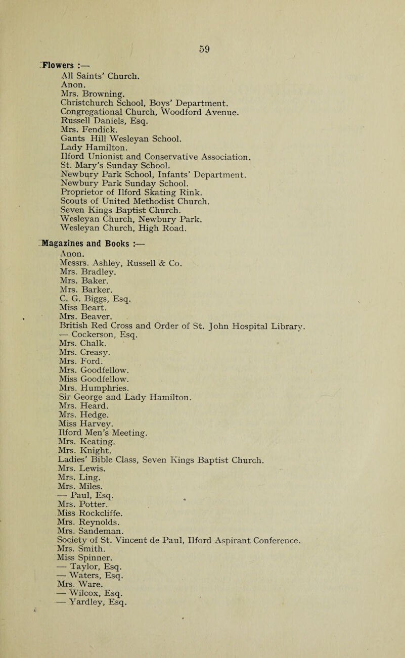 'Flowers :— All Saints’ Church. Anon. Mrs. Browning. Christchurch School, Boys’ Department. Congregational Church, Woodford Avenue. Russell Daniels, Esq. Mrs. Fendick. Gants Hill Wesleyan School. Lady Hamilton. Ilford Unionist and Conservative Association. St. Mary’s Sunday School. Newbury Park School, Infants’ Department. Newbury Park Sunday School. Proprietor of Ilford Skating Rink. Scouts of United Methodist Church. Seven Kings Baptist Church. Wesleyan Church, Newbury Park. Wesleyan Church, High Road. Magazines and Books :— Anon. Messrs. Ashley, Russell & Co. Mrs. Bradley. Mrs. Baker. Mrs. Barker. C. G. Biggs, Esq. Miss Beart. Mrs. Beaver. British Red Cross and Order of St. John Hospital Library. -— Cockerson, Esq. Mrs. Chalk. Mrs. Creasy. Mrs. Ford. Mrs. Goodfellow. Miss Goodfellow. Mrs. Humphries. Sir George and Lady Hamilton. Mrs. Heard. Mrs. Hedge. Miss Harvey. Ilford Men’s Meeting. Mrs. Keating. Mrs. Knight. Ladies’ Bible Class, Seven Kings Baptist Church. Mrs. Lewis. Mrs. Ling. Mrs. Miles. — Paul, Esq. Mrs. Potter. Miss Rockcliffe. Mrs. Reynolds. Mrs. Sandeman. Society of St. Vincent de Paul, Ilford Aspirant Conference. Mrs. Smith. Miss Spinner. — Taylor, Esq. — Waters, Esq, Mrs. Ware. — Wilcox, Esq. — Yardley, Esq.