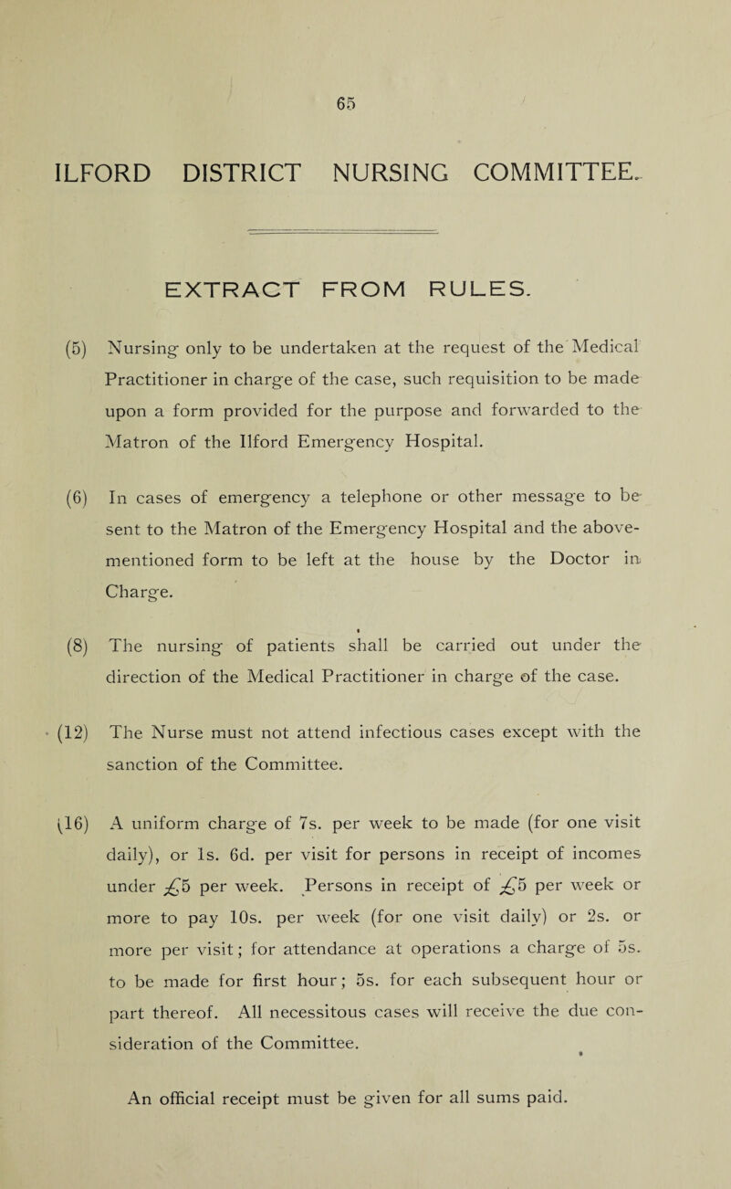 ILFORD DISTRICT NURSING COMMITTEE. EXTRACT FROM RULES. (5) Nursing- only to be undertaken at the request of the Medical Practitioner in charge of the case, such requisition to be made upon a form provided for the purpose and forwarded to the Matron of the Ilford Emergency Hospital. (6) In cases of emergency a telephone or other message to be sent to the Matron of the Emergency Hospital and the above- mentioned form to be left at the house by the Doctor in Charge. (8) The nursing of patients shall be carried out under the direction of the Medical Practitioner in charge of the case. (12) The Nurse must not attend infectious cases except with the sanction of the Committee. (16) A uniform charge of 7s. per week to be made (for one visit daily), or Is. 6d. per visit for persons in receipt of incomes under ^5 per week. Persons in receipt of £5 per week or more to pay 10s. per week (for one visit daily) or 2s. or more per visit; for attendance at operations a charge of 5s. to be made for first hour; 5s. for each subsequent hour or part thereof. All necessitous cases will receive the due con¬ sideration of the Committee. An official receipt must be given for all sums paid.