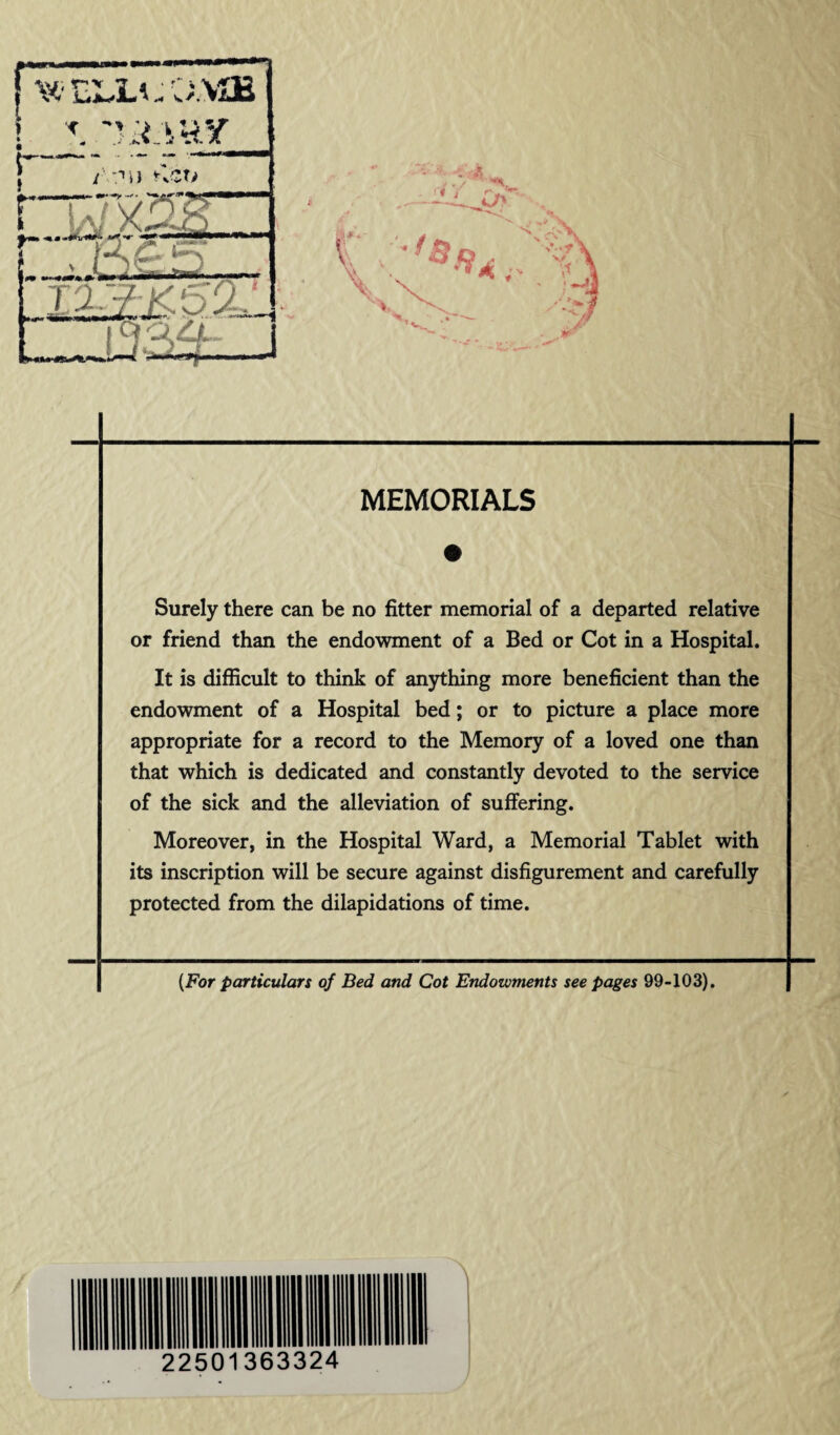 Surely there can be no fitter memorial of a departed relative or friend than the endowment of a Bed or Cot in a Hospital. It is difficult to think of anything more beneficient than the endowment of a Hospital bed; or to picture a place more appropriate for a record to the Memory of a loved one than that which is dedicated and constantly devoted to the service of the sick and the alleviation of suffering. Moreover, in the Hospital Ward, a Memorial Tablet with its inscription will be secure against disfigurement and carefully protected from the dilapidations of time. {For particulars of Bed and Cot Endowments see pages 99-103).