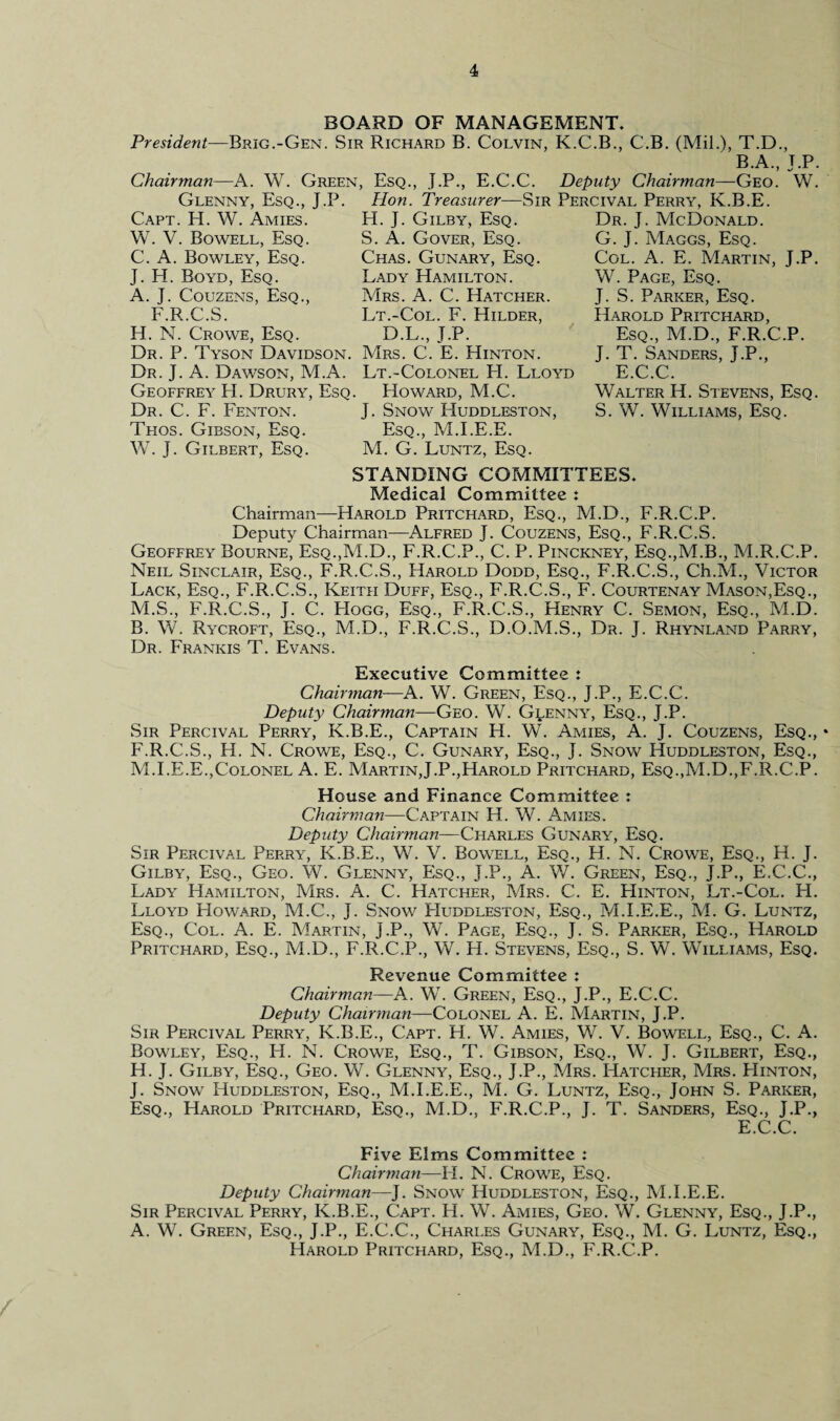 BOARD OF MANAGEMENT. President—Brig.-Gen. Sir Richard B. Colvin, K.C.B., C.B. (Mil.), T.D. B.A., Chairman—A. W. Green, Esq., J.P., E.C.C. Deputy Chairman—Geo. J.P. W. Glenny, Esq., J.P. Capt. EL W. Amies. W. V. Bowell, Esq. C. A. Bowley, Esq. J. LI. Boyd, Esq. A. J. Couzens, Esq., F.R.C.S. H. N. Crowe, Esq. Dr. P. Tyson Davidson. Dr. J. A. Dawson, M.A. Geoffrey H. Drury, Esq. Dr. C. F. Fenton. Thos. Gibson, Esq. W. j. Gilbert, Esq. Hon. Treasurer—Sir Percival Perry, K.B.E. H. J. Gilby, Esq. S. A. Gover, Esq. Chas. Gunary, Esq. Lady Hamilton. Mrs. A. C. Hatcher. Lt.-Col. F. Hilder, D.L., J.P. Mrs. C. E. Hinton. Lt.-Colonel LI. Lloyd Howard, M.C. J. Snow Huddleston, Esq., M.I.E.E. M. G. Luntz, Esq. Dr. J. McDonald. G. J. Maggs, Esq. Col. A. E. Martin, J.P. W. Page, Esq. J. S. Parker, Esq. Harold Pritchard, Esq., M.D., F.R.C.P. J. T. Sanders, J.P., E.C.C. Walter H. Stevens, Esq. S. W. Williams, Esq. STANDING COMMITTEES. Medical Committee : Chairman—Harold Pritchard, Esq., M.D., F.R.C.P. Deputy Chairman—Alfred J. Couzens, Esq., F.R.C.S. Geoffrey Bourne, Esq.,M.D., F.R.C.P., C. P. Pinckney, Esq.,M.B., M.R.C.P. Neil Sinclair, Esq., F.R.C.S., Harold Dodd, Esq., F.R.C.S., Ch.M., Victor Lack, Esq., F.R.C.S., Keith Duff, Esq., F.R.C.S., F. Courtenay Mason,Esq., M.S., F.R.C.S., J. C. Hogg, Esq., F.R.C.S., Henry C. Semon, Esq., M.D. B. W. Rycroft, Esq., M.D., F.R.C.S., D.O.M.S., Dr. J. Rhynland Parry, Dr. Frankis T. Evans. Executive Committee : Chairman-—A. W. Green, Esq., J.P., E.C.C. Deputy Chairman—Geo. W. Glenny, Esq., J.P. Sir Percival Perry, K.B.E., Captain H. W. Amies, A. J. Couzens, Esq., * F.R.C.S., H. N. Crowe, Esq., C. Gun ary, Esq., J. Snow Huddleston, Esq., M.I.E.E.,Colonel A. E. Martin,J.P.,Harold Pritchard, Esq.,M.D.,F.R.C.P. House and Finance Committee : Chairman—Captain H. W. Amies. Deputy Chairman—Charles Gunary, Esq. Sir Percival Perry, K.B.E., W. V. Bowell, Esq., H. N. Crowe, Esq., H. J. Gilby, Esq., Geo. W. Glenny, Esq., J.P., A. W. Green, Esq., J.P., E.C.C., Lady Hamilton, Mrs. A. C. Hatcher, Mrs. C. E. Hinton, Lt.-Col. H. Lloyd Howard, M.C., J. Snow PIuddleston, Esq., M.I.E.E., M. G. Luntz, Esq., Col. A. E. Martin, J.P., W. Page, Esq., J. S. Parker, Esq., Harold Pritcfiard, Esq., M.D., F.R.C.P., W. H. Stevens, Esq., S. W. Williams, Esq. Revenue Committee : Chairman—A. W. Green, Esq., J.P., E.C.C. Deputy Chairman—Colonel A. E. Martin, J.P. Sir Percival Perry, K.B.E., Capt. H. W. Amies, W. V. Bowell, Esq., C. A. Bowley, Esq., H. N. Crowe, Esq., T. Gibson, Esq., W. J. Gilbert, Esq., H. J. Gilby, Esq., Geo. W. Glenny, Esq., J.P., Mrs. Hatcher, Mrs. Hinton, J. Snow Huddleston, Esq., M.I.E.E., M. G. Luntz, Esq., John S. Parker, Esq., Harold Pritchard, Esq., M.D.. F.R.C.P., J. T. Sanders, Esq., J.P., E.C.C. Five Elms Committee : Chairman—H. N. Crowe, Esq. Deputy Chairman—]. Snow Huddleston, Esq., M.I.E.E. Sir Percival Perry, K.B.E., Capt. H. W. Amies, Geo. W. Glenny, Esq., J.P., A. W. Green, Esq., J.P., E.C.C., Charles Gunary, Esq., M. G. Luntz, Esq., Harold Pritchard, Esq., M.D., F.R.C.P.