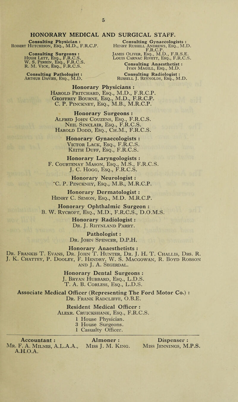 HONORARY MEDICAL AND SURGICAL STAFF Consulting Physician : Robert Hutchison, Esq., M.D., F.R.C.P. Consulting Surgeons t Hugh Lett, Esq., F.R.C.S. W. S. Perrin, Esq., F.R.C.S. R. M. Vick, Esq., F.R.C.S. Consulting Pathologist : Arthur Davies, Esq., M.D. Consulting Gynaecologists : Henry Russell Andrews, Esq., M.D. F.R.C.P. James Oliver, Esq., M.D., F.R.S.E. Louis Carnac Rivett, Esq., F.R.C.S. Consulting Anaesthetist : Ivan Magill, Esq., M.D. Consulting Radiologist : Russell J. Reynolds, Esq., M.D. Honorary Physicians : Harold Pritchard, Esq., M.D., F.R.C.P. Geoffrey Bourne, Esq., M.D., F.R.C.P. C. P. Pinckney, Esq., M.B., M.R.C.P. Honorary Surgeons : Alfred John Couzens, Esq., F.R.C.S. Neil Sinclair, Esq., F.R.C.S. Harold Dodd, Esq., Ch.M., F.R.C.S. Honorary Gynaecoiogists : Victor Lack, Esq., F.R.C.S. Keith Duff, Esq., F.R.C.S. Honorary Laryngologists : F. Courtenay Mason, Esq., M.S., F.R.C.S. J. C. Hogg, Esq., F.R.C.S. Honorary Neurologist : 'C. P. Pinckney, Esq., M.B., M.R.C.P. Honorary Dermatologist : Henry C. Semon, Esq., M.D. M.R.C.P. Honorary Ophthalmic Surgeon : B. W. Rycroft, Esq., M.D., F.R.C.S., D.O.M.S. Honorary Radiologist : Dr. J. Rhynland Parry. Pathologist: Dr. John Spencer, D.P.H. Honorary Anaesthetists : Dr. Frankis T. Evans, Dr. John T. Hunter, Dr. J. H. T. Challis, Drs. R. J. K. Chattey, P. Dooley, F. Hendry, W. S. Macgowan, R. Boyd Robson AND J. A. SEGERDAL. Honorary Dental Surgeons : J. Bryan Hubbard, Esq., L.D.S. T. A. B. Corless, Esq., L.D.S. Associate Medical Officer (Representing The Ford Motor Co.) : Dr. Frank Radcliffe, O.B.E. Resident Medical Officer : Alexr. Cruicksfiank, Esq., F.R.C.S. 1 House Physician. 3 House Surgeons. 1 Casualty Officer. Accountant : Almoner : Dispenser : Mr. F. A. Milnes, A.L.A.A., Miss J. M. King. Miss Jennings, M.P.S. A.H.O.A.