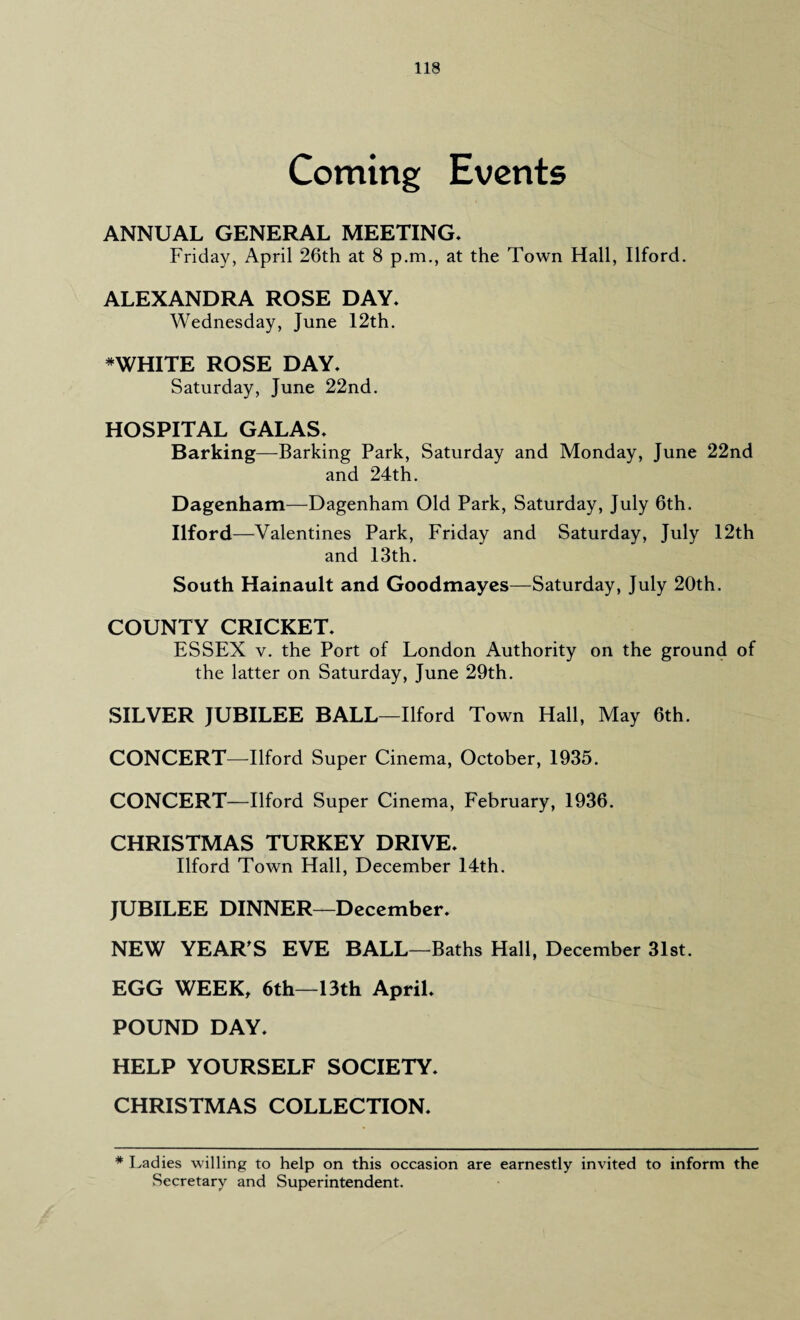 Coming Events ANNUAL GENERAL MEETING. Friday, April 26th at 8 p.m., at the Town Hall, Ilford. ALEXANDRA ROSE DAY* Wednesday, June 12th. *WHITE ROSE DAY* Saturday, June 22nd. HOSPITAL GALAS* Barking—Barking Park, Saturday and Monday, June 22nd and 24th. Dagenham—Dagenham Old Park, Saturday, July 6th. Ilford—Valentines Park, Friday and Saturday, July 12th and 13th. South Hainault and Goodmayes—Saturday, July 20th. COUNTY CRICKET* ESSEX v. the Port of London Authority on the ground of the latter on Saturday, June 29th. SILVER JUBILEE BALL—Ilford Town Hall, May 6th. CONCERT—Ilford Super Cinema, October, 1935. CONCERT—Ilford Super Cinema, February, 1936. CHRISTMAS TURKEY DRIVE* Ilford Town Hall, December 14th. JUBILEE DINNER—December* NEW YEAR'S EVE BALL—Baths Hall, December 31st. EGG WEEK, 6th—13th April* POUND DAY* HELP YOURSELF SOCIETY. CHRISTMAS COLLECTION* * Ladies willing to help on this occasion are earnestly invited to inform the Secretary and Superintendent.