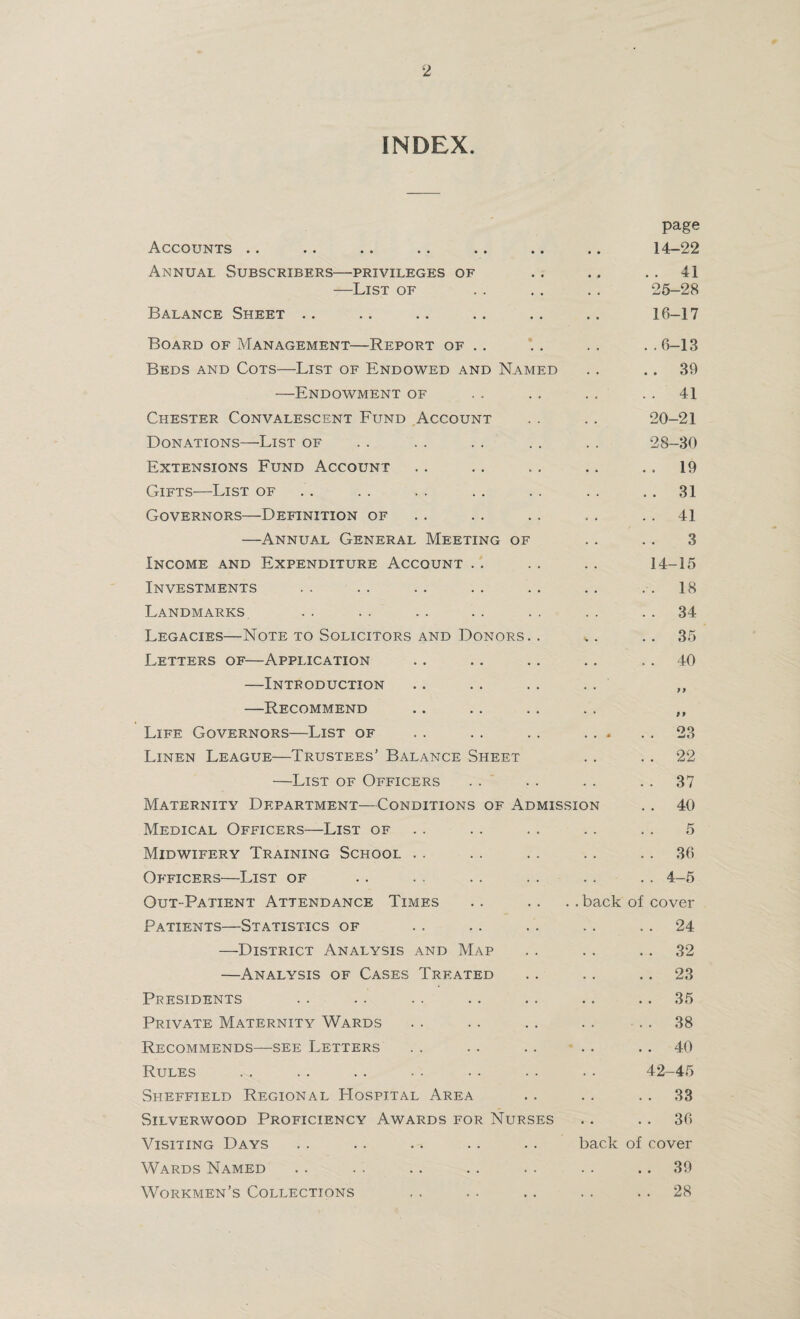 INDEX. page Accounts .. .. .. .. .. .. .. 14-22 Annual Subscribers—privileges of .. ., ..41 —List of . . . . . . 25-28 Balance Sheet .. .. .. .. .. .. 16-17 Board of Management—Report of .. '. . .. . .6-13 Beds and Cots—List of Endowed and Named .. .. 39 —Endowment of . . . . . . 41 Chester Convalescent Fund Account . . . . 20-21 Donations—List of . . . . . . . . . . 28-30 Extensions Fund Account . . . . .. .. 19 Gifts—List of . . .. . . . . . . 31 Governors—Definition of . . . . .. . . 41 —Annual General Meeting of . . . . 3 Income and Expenditure Account .. . . .. 14-15 Investments .. .. .. .. .. .. 18 Landmarks . . .. .. . . . . . . 34 Legacies—Note to Solicitors and Donors. . ,.. 35 Letters of—Application .. .. .. .. 40 —Introduction —Recommend Life Governors—List of Linen League—Trustees’ Balance Sheet —List of Officers Maternity Department—Conditions of Admission Medical Officers—List of Midwifery Training School Officers—List of Out-Patient Attendance Times .. .. .. back o Patients—Statistics of —District Analysis and Map —Analysis of Cases Treated Presidents Private Maternity Wards Recommends—see Letters Rules Sheffield Regional Hospital Area Silverwood Proficiency Awards for Nurses Visiting Days . . .. .. .. .. back of Wards Named Workmen’s Collections ft 23 22 37 40 5 36 4-5 cover 24 32 23 35 38 40 42-45 33 36 cover 39 28