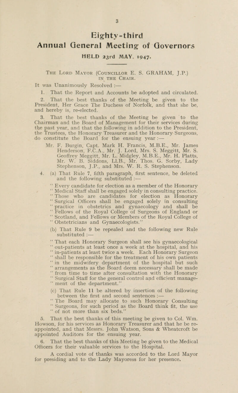 Eighty = third Annua! General Meeting of Governors HELD 23rd MAY, 1947. The Lord Mayor (Councillor E. S. GRAHAM, J.P.) in the Chair. It was Unanimously Resolved :— 1. That the Report and Accounts be adopted and circulated. 2. That the best thanks of the Meeting be given to the President, Her Grace The Duchess of Norfolk, and that she be, and hereby is, re-elected. 3. That the best thanks of the Meeting be given to the Chairman and the Board of Management for their services during the past year, and that the following in addition to the President, the Trustees, the Honorary Treasurer and the Honorary Surgeons, do constitute the Board for the ensuing year :— Mr. F. Burgin, Capt. Mark H. Francis, M.B.E., Mr. James Henderson, F.C.A., Mr. J. Lord, Mrs. S. Meggitt, Mr. S. Geoffrey Meggitt, Mr. L. Midgley, M.B.E., Mr. H. Platts, Mr. W. B. Siddons, Ll.B., Mr. Thos. G. Sorby, Lady Stephenson, J.P., and Mrs. W. R. S. Stephenson. 4. (a) That Rule 7, fifth paragraph, first sentence, be deleted and the following substituted :— “ Every candidate for election as a member of the Honorary “ Medical Staff shall be engaged solely in consulting practice. “ Those who are candidates for election as Honorary “ Surgical Officers shall be engaged solely in consulting “ practice in obstetrics and gynaecology and shall be “ Fellows of the Royal College of Surgeons of England or “ Scotland, and Fellows or Members of the Royal College of “ Obstetricians and Gynaecologists.’' (b) That Rule 9 be repealed and the following new Rule substituted :— “ That each Honorary Surgeon shall see his gynaecological “ out-patients at least once a week at the hospital, and his “ in-patients at least twice a week. Each Honorary Surgeon “ shall be responsible for the treatment of his own patients  in the midwifery department of the hospital but such “ arrangements as the Board deem necessary shall be made “ from time to time after consultation with the Honorary “ Surgical Staff for the general control and efficient manage-  ment of the department.” (c) That Rule 11 be altered by insertion of the following between the first and second sentences :— “ The Board may allocate to such Honorary Consulting “ Surgeons, for such period as the Board think fit, the use “ of not more than six beds.” 5. That the best thanks of this meeting be given to Col. Wm. Howson, for his services as Honorary Treasurer and that he be re¬ appointed, and that Messrs. John Watson, Sons & Wheatcroft be appointed Auditors for the ensuing year. 6. That the best thanks of this Meeting be given to the Medical Officers for their valuable services to the Hospital. A cordial vote of thanks was accorded to the Lord Mayor for presiding and to the Lady Mayoress for her presence.