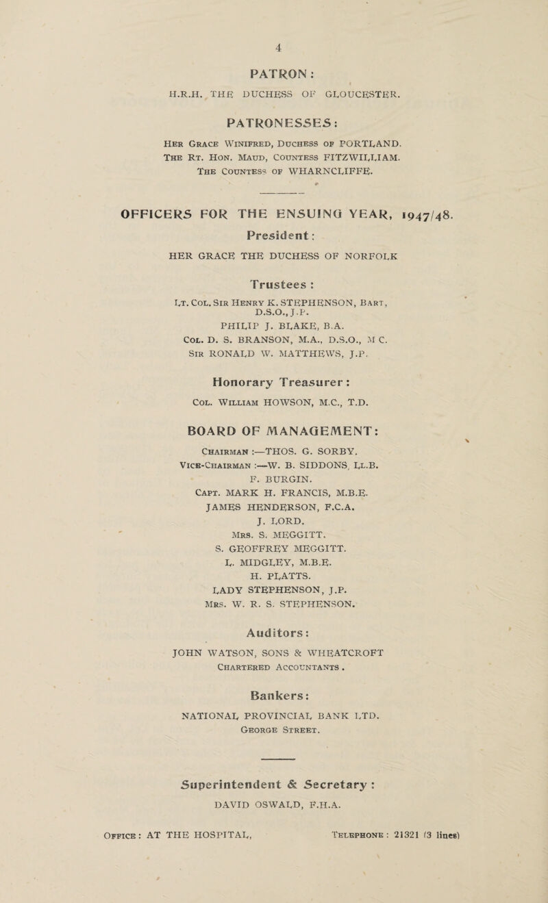 PATRON: H.R.H. THfi DUCHESS OF GLOUCESTER. PATRONESSES: Her Grace Winifred, Duchess of PORTLAND. The Rt. Hon. Maud, Countess FITZWILLIAM. The Countess of WHARNCLIFFE. OFFICERS FOR THE ENSUING YEAR, 1947/48. President: HER GRACE THE DUCHESS OF NORFOLK Trustees: Lt. Col. Sir Henry K.STEPHENSON, Bart, D.S.O., J.P. PHILIP J. BLAKE, B.A. Col. D. S. BRANSON, M.A., D.S.O., M C. Sir RONALD W. MATTHEWS, J.P, Honorary Treasurer: Col. William HOWSON, M.C., T.D. BOARD OF MANAGEMENT: Chairman :—THOS. G. SORBY. Vice-Chairman -W. B. SIDDONS, Ll-E. F. BURGIN. Capt. MARK H. FRANCIS, M.B.E. JAMES HENDERSON, F.C.A. J. LORD. Mrs. S. MEGGITT. S. GEOFFREY MEGGITT. L. MIDGLFY, M.B.E. H. PLATTS. LADY STEPHENSON, J.P. Mrs. W. R. S. STEPHENSON. Auditors: JOHN WATSON, SONS & WHEATCROFT Chartered Accountants. Bankers: NATIONAL PROVINCIAL BANK LTD. George Street. Superintendent & Secretary : DAVID OSWALD, F.H.A. Office : AT THE HOSPITAL Telephone: 21321 (3 lines)