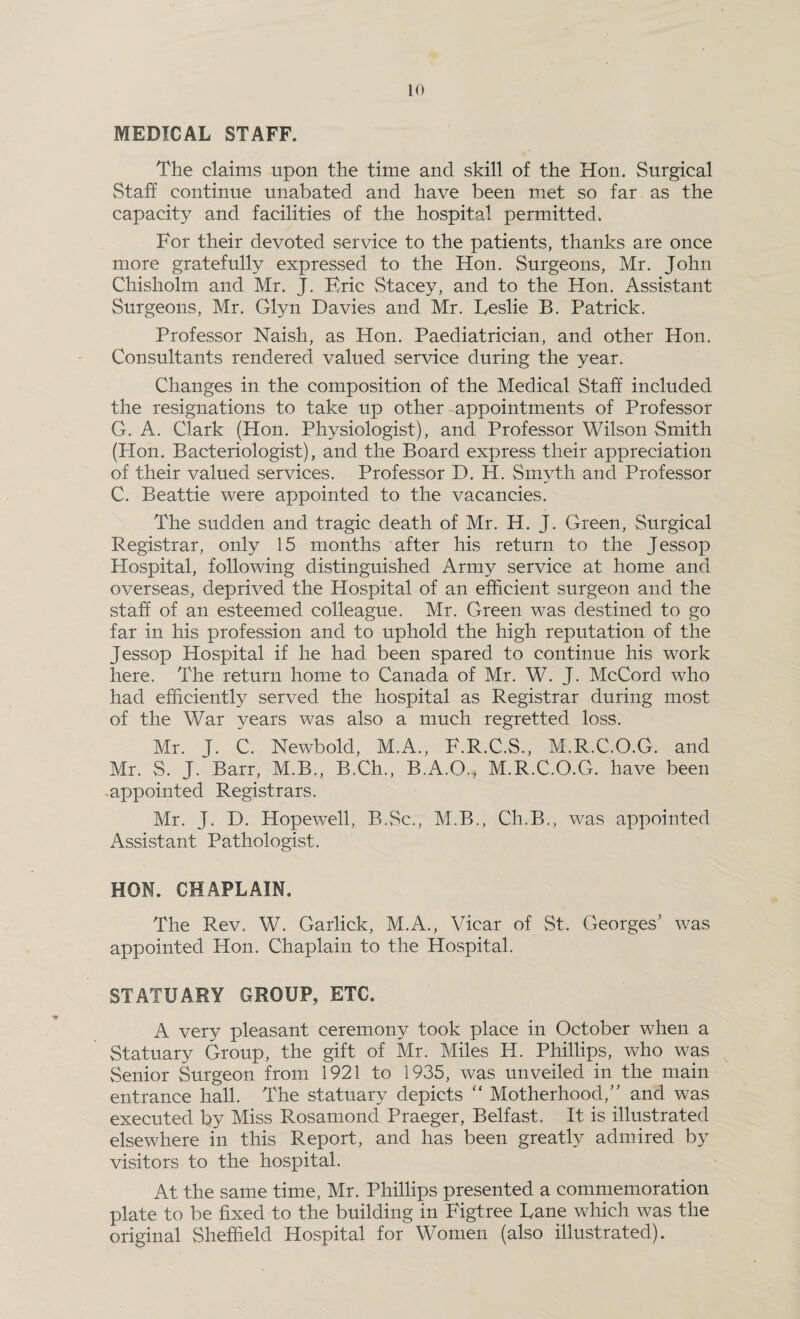 MEDICAL STAFF. The claims upon the time and skill of the Hon. Surgical Staff continue unabated and have been met so far as the capacity and facilities of the hospital permitted. For their devoted service to the patients, thanks are once more gratefully expressed to the Hon. Surgeons, Mr. John Chisholm and Mr. J. Eric Stacey, and to the Hon. Assistant Surgeons, Mr. Glyn Davies and Mr. Leslie B. Patrick. Professor Naish, as Hon. Paediatrician, and other Hon. Consultants rendered valued service during the year. Changes in the composition of the Medical Staff included the resignations to take up other appointments of Professor G. A. Clark (Hon. Physiologist), and Professor Wilson Smith (Hon. Bacteriologist), and the Board express their appreciation of their valued services. Professor D. H. Smyth and Professor C. Beattie were appointed to the vacancies. The sudden and tragic death of Mr. H. J. Green, Surgical Registrar, only 15 months after his return to the Jessop Hospital, following distinguished Army service at home and overseas, deprived the Hospital of an efficient surgeon and the staff of an esteemed colleague. Mr. Green was destined to go far in his profession and to uphold the high reputation of the Jessop Hospital if he had been spared to continue his work here. The return home to Canada of Mr. W. J. McCord who had efficiently served the hospital as Registrar during most of the War years was also a much regretted loss. Mr. J. C. Newbold, M.A., F.R.C.S., M.R.C.O.G. and Mr. S. J. Barr, M.B., B.Ch., B.A.O., M.R.C.O.G. have been appointed Registrars. Mr. J. D. Hopewell, B.Sc., M.B., Ch.B., was appointed Assistant Pathologist. HON. CHAPLAIN. The Rev. W. Garlick, M.A., Vicar of St. Georges' was appointed Hon. Chaplain to the Hospital. STATUARY GROUP, ETC. A very pleasant ceremony took place in October when a Statuary Group, the gift of Mr. Miles H. Phillips, who was Senior Surgeon from 1921 to 1935, was unveiled in the main entrance hall. The statuary depicts “ Motherhood,” and was executed by Miss Rosamond Praeger, Belfast. It is illustrated elsewhere in this Report, and has been greatly admired by visitors to the hospital. At the same time, Mr. Phillips presented a commemoration plate to be fixed-to the building in Figtree Lane which was the original Sheffield Hospital for Women (also illustrated).