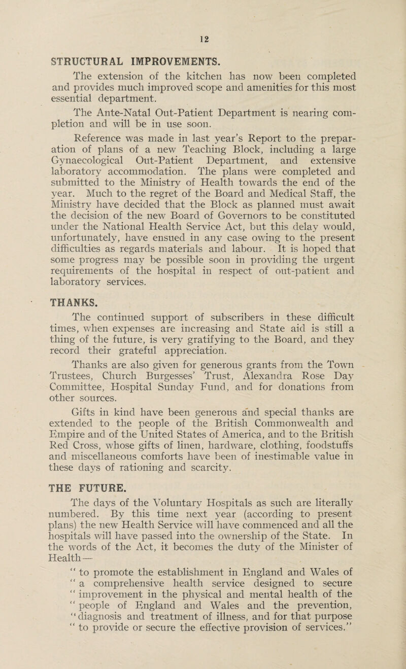 STRUCTURAL IMPROVEMENTS. The extension of the kitchen has now been completed and provides much improved scope and amenities for this most essential department. The Ante-Natal Out-Patient Department is nearing com¬ pletion and will be in use soon. Reference was made in last year’s Report to the prepar¬ ation of plans of a new Teaching Block, including a large Gynaecological Out-Patient Department, and extensive laboratory accommodation. The plans were completed and submitted to the Ministry of Health towards the end of the year. Much to the regret of the Board and Medical Staff, the Ministry have decided that the Block as planned must await the decision of the new Board of Governors to be constituted under the National Health Service Act, but this delay would, unfortunately, have ensued in any case owing to the present difficulties as regards materials and labour. It is hoped that some progress may be possible soon in providing the urgent requirements of the hospital in respect of out-patient and laboratory services. THANKS. The continued support of subscribers in these difficult times, when expenses are increasing and State aid is still a thing of the future, is very gratifying to the Board, and they record their grateful appreciation. Thanks are also given for generous grants from the Town Trustees, Church Burgesses’ Trust, Alexandra Rose Day Committee, Hospital Sunday Fund, and for donations from other sources. Gifts in kind have been generous and special thanks are extended to the people of the British Commonwealth and Empire and of the United States of America, and to the British Red Cross, whose gifts of linen, hardware, clothing, foodstuffs and miscellaneous comforts have been of inestimable value in these days of rationing and scarcity. THE FUTURE. The days of the Voluntary Hospitals as such are literally numbered. By this time next year (according to present plans) the new Health Service will have commenced and all the hospitals will have passed into the ownership of the State. In the words of the Act, it becomes the duty of the Minister of Health — “ to promote the establishment in England and Wales of <c a comprehensive health service designed to secure “ improvement in the physical and mental health of the “ people of England and Wales and the prevention, '‘diagnosis and treatment of illness, and for that purpose “ to provide or secure the effective provision of services.”