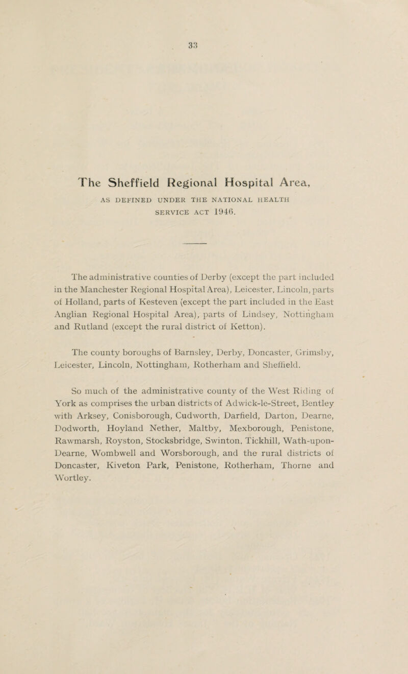 The Sheffield Regional Hospital Area, AS DEFINED UNDER THE NATIONAL HEALTH SERVICE ACT 194G. The administrative counties of Derby (except the part included in the Manchester Regional Hospital Area), Leicester, Lincoln, parts of Holland, parts of Kesteven (except the part included in the East Anglian Regional Hospital Area), parts of Lindsey, Nottingham and Rutland (except the rural district of Ketton). The county boroughs of Barnsley, Derby, Doncaster, Grimsby, Leicester, Lincoln, Nottingham, Rotherham and Sheffield. So much of the administrative county of the West Riding of York as comprises the urban districts of Adwick-le-Street, Bentley with Arksey, Conisborough, Cudworth, Darfield, Darton, Dearne, Dodworth, Hoyland Nether, Maltby, Mexborough, Penistone, Rawmarsh, Royston, Stocksbridge, Swinton, Tickhill, Wath-upon- Dearne, Wombwell and Worsborough, and the rural districts of Doncaster, Kiveton Park, Penistone, Rotherham, Thorne and Wortley.