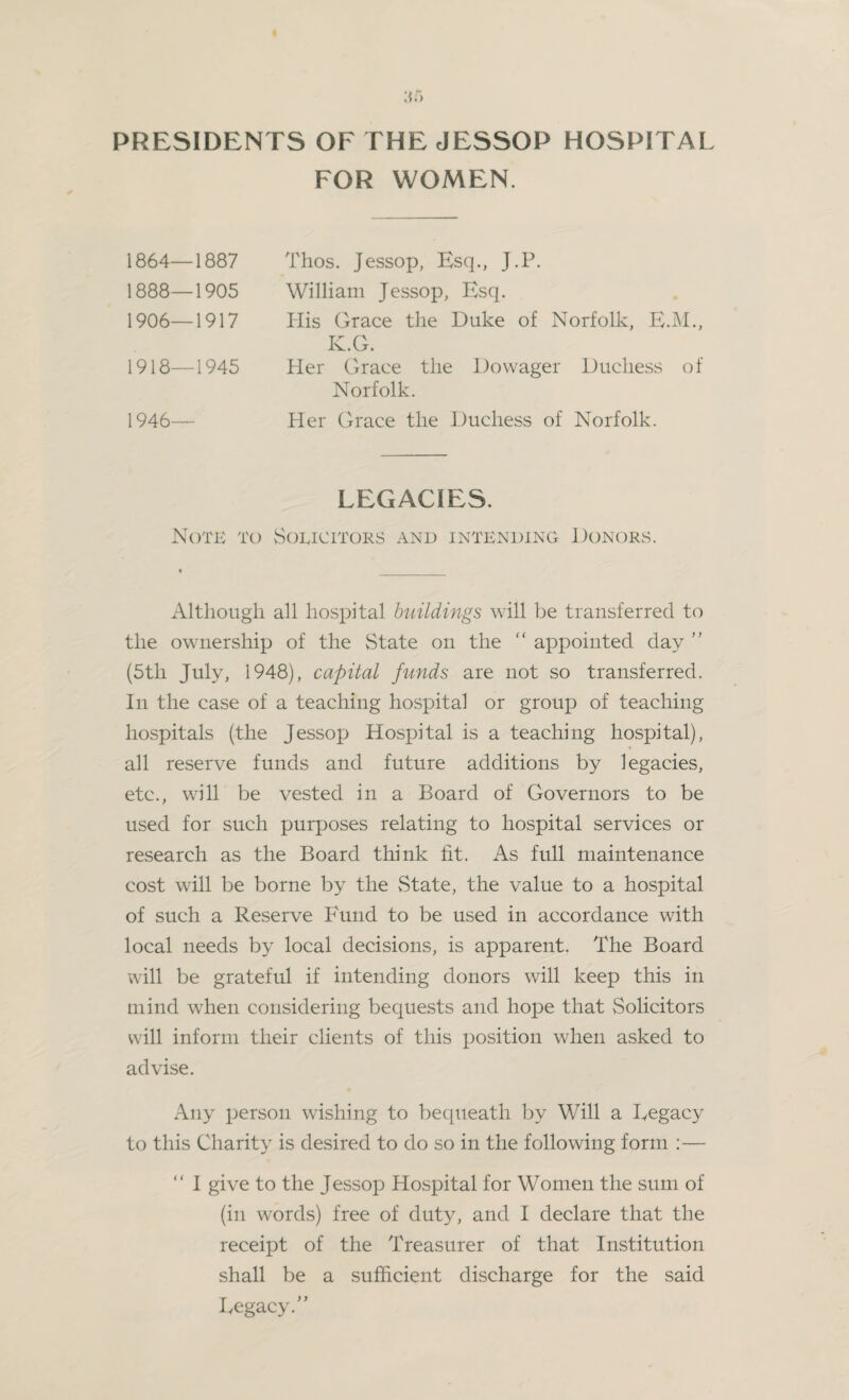 PRESIDENTS OF THE JESSOP HOSPITAL FOR WOMEN. 1864—1887 1888—1905 1906—1917 1918—1945 1946— Thos. Jessop, Esq., J.P. William Jessop, Esq. His Grace the Duke of Norfolk, E.M., K.G. Her Grace the Dowager Duchess of Norfolk. Her Grace the Duchess of Norfolk. LEGACIES. Note to Solicitors and intending Donors. Although all hospital buildings will be transferred to the ownership of the State on the “ appointed day ” (5th July, 1948), capital funds are not so transferred. In the case of a teaching hospital or group of teaching hospitals (the Jessop Hospital is a teaching hospital), all reserve funds and future additions by legacies, etc., will be vested in a Board of Governors to be used for such purposes relating to hospital services or research as the Board think fit. As full maintenance cost will be borne by the State, the value to a hospital of such a Reserve Fund to be used in accordance with local needs by local decisions, is apparent. The Board will be grateful if intending donors will keep this in mind when considering bequests and hope that Solicitors will inform their clients of this position when asked to advise. Any person wishing to bequeath by Will a Legacy to this Charity is desired to do so in the following form :— “ I give to the Jessop Hospital for Women the sum of (in words) free of duty, and I declare that the receipt of the Treasurer of that Institution shall be a sufficient discharge for the said Legacy.’'’