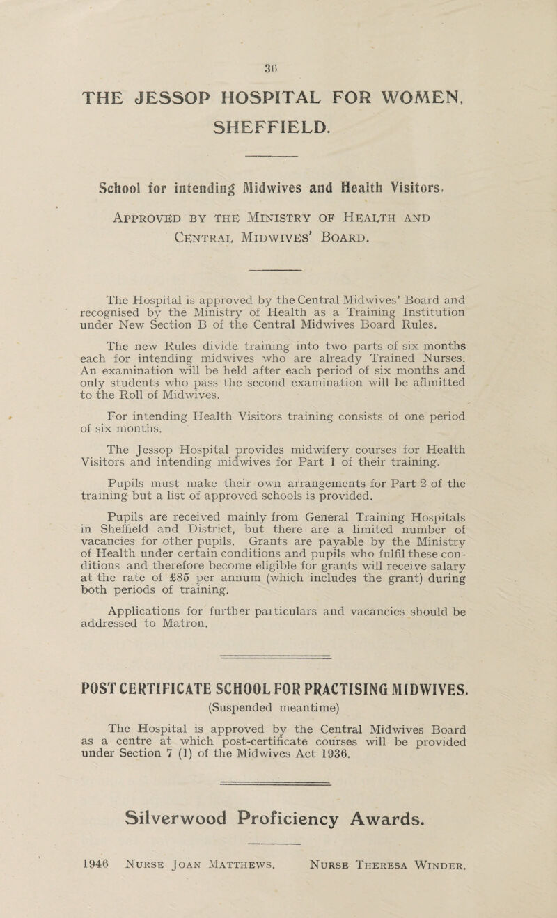 THE JESSOP HOSPITAL FOR WOMEN, SHEFFIELD. School for intending Midwives and Health Visitors. Approved by the Ministry of Health and Central Mid wives’ Board. The Hospital is approved by the Central Midwives’ Board and recognised by the Ministry of Health as a Training Institution under New Section B of the Central Midwives Board Rules. The new Rules divide training into two parts of six months each for intending midwives who are already Trained Nurses. An examination will be held after each period of six months and only students who pass the second examination will be admitted to the Roll of Mid wives. For intending Health Visitors training consists of one period of six months. The Jessop Hospital provides midwifery courses for Health Visitors and intending midwives for Part 1 of their training. Pupils must make their own arrangements for Part 2 of the training but a list of approved schools is provided. Pupils are received mainly from General Training Hospitals in Sheffield and District, but there are a limited number of vacancies for other pupils. Grants are payable by the Ministry of Health under certain conditions and pupils who fulfil these con - ditions and therefore become eligible for grants will receive salary at the rate of £85 per annum (which includes the grant) during both periods of training. Applications for further paiticulars and vacancies should be addressed to Matron. POST CERTIFICATE SCHOOL FOR PRACTISING MIDWIVES. (Suspended meantime) The Hospital is approved by the Central Midwives Board as a centre at which post-certificate courses will be provided under Section 7 (1) of the Midwives Act 1936. Silverwood Proficiency Awards. 1946 Nurse Joan Matthews. Nurse Theresa Winder.